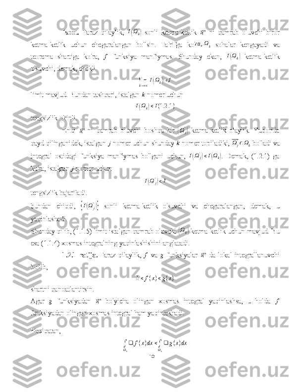 Isbot.   Faraz   qilaylik,  I(Ωk)   sonli   ketma-ketlik  
R n
  ni   qamrab   oluvchi   biror
ketma-ketlik   uchun   chegaralangan   bo'lsin.   Ta'rifga   ko' ra , Ω
k   sohalar   kengayadi   va
teorema   shartiga   ko'ra,   f
  funksiya   manfiymas.   Shunday   ekan,  	
I(Ωk)   ketma-ketlik
o'suvchi, demak, chekli
lim
k → ∞ I	
( Ω
k	) = I
limit mavjud. Bundan tashqari, istalgan  k
 nomer uchun	
I(Ωk)≤I(1.2	.1)
tengsizlik o'rinli.
Endi  	
Rn   ni   qamrab   oluvchi   boshqa   bir  	{ Ω
j'	}
  ketma-ketlik   olaylik.   Yuqorida
qayd qilinganidek, istalgan 	
j  nomer uchun shunday 	k  nomer topiladiki, 	Ω	j'⊂Ωk  bo'ladi va
integral   ostidagi   funksiya   manfiymas   bo'lgani   uchun,   I	
( Ω
j'	)
≤ I	( Ω
k	) .   Demak,   (1.2.1)   ga
ko'ra, istalgan 	
j  nomer uchun	
I(Ω	j')≤I
tengsizlik bajariladi.
bundan   chiqdi,  	
{ I	( Ω
j'	)}
  sonli   ketma-ketlik   o'suvchi   va   chegaralangan,   demak,   u
yaqinlashadi.
Shunday qilib, (1.1.5) limit istalgan qamrab oluvchi  	
{ Ω
k	}  ketma-ketlik uchun mavjud. Bu
esa (1.1.4) xosmas integralning yaqinlashishini anglatadi.
1.2.1-natija.   Faraz   qilaylik,  	
f   va  	g   funksiyalar  
R n
  da   lokal   integrallanuvchi
bo'lib,
0 ≤ f ( x ) ≤ g ( x )
shartni qanoatlantirsin.
Agar  	
g   funksiyadan  
R n
  bo'yicha   olingan   xosmas   integral   yaqinlashsa,   u   holda  	f
funksiyadan olingan xosmas integral ham yaqinlashadi.
Haqiqatan,
∫
Ω
k ❑ f ( x ) dx ≤
∫
Ω
k ❑ g ( x ) dx
10 