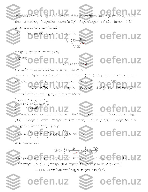 tengsizliklarga ko'ra, agar  o'ng tomondagi  integrallar ketma-ketligi  yaqinlashsa,  u holda
chap   tomondagi   integrallar   ketma-ketligi   chegaralangan   bo'ladi,   demak,   1.2.1   -
teoremaga asosan, yaqinlashadi.
1.2.1 - misol.  p∈R  ning qanday qiymatlarida
I
p =
∫
R n ❑ dx
1 + ¿ x ¿ p
( 1.2 .2 )
integral yaqinlashishini aniqlang.
Quyidagi
Ω
k =	
{ x ∈ R n
: ∨ x ∨ ¿ k	}
sharlar (  n = 2
 da doiralar) ketma-ketligini qaraylik.
Ravshanki,  	
Ωk   ketma-ketlik  
R n
  ni   qamrab   oladi.   (1.1.1)   integrallarni   hisoblash   uchun
sferik koordinatalar sistemasiga o'tamiz, ya'ni quyidagi formulalardan foydalanamiz
1.2.1-natija.   Faraz   qilaylik,   chegarasi  
∂ Ω =	
{( r , θ	) : r = R	( θ	) , θ ∈
∑ ❑ n − 1	}
munosabat bilan aniqlangan, kublanuvchi 	
Ω soha 	
{
x
1 = r sin θ
1 sin θ
2 … sin θ
n − 1
x
2 = r cos θ
1 sin θ
2 … sin θ
n − 1 …
x
n = r cos θ
n − 1             
Funksiyalar sistemasi orqali kublanuvchi 	
E∈Rn      sohaga homeomorf akslantirilsin. Agar
f ( x )
  funksiya   E   sohada   integrallanuvchi   bo'lsa,   u   holda   f ( r , θ )
  funksiya  	
Ω sohada
integrallanuvchi bo’lib, quyidagi 
∫
E❑
f	
( x	) dx =
∫
02 π
d θ
1 ∫
0π
d θ
2 …
∫
0π
φ ( θ ) d θ
n − 1 ∫
0R ( θ )
f ( r , θ ) r n − 1
d r  
tenglik bajariladi.	
Ip(Ωk)=∫Ωk
❑	dx	
1+¿x¿p=ωn∫0
k
❑	rn−1dr	
1+rp
Agar 	
p>n  bo'lsa, oxirgi bir karrali integral  k
 bo'yicha chegaralangan. Shunday ekan, 1.2.1
- teoremaga ko'ra, (1.2.2) integral 	
p>n  da yaqinlashadi va 	p≤n  da uzoqlashadi.
                         II bob. Karrali xosmas integrallar yaqinlashishi.
11 