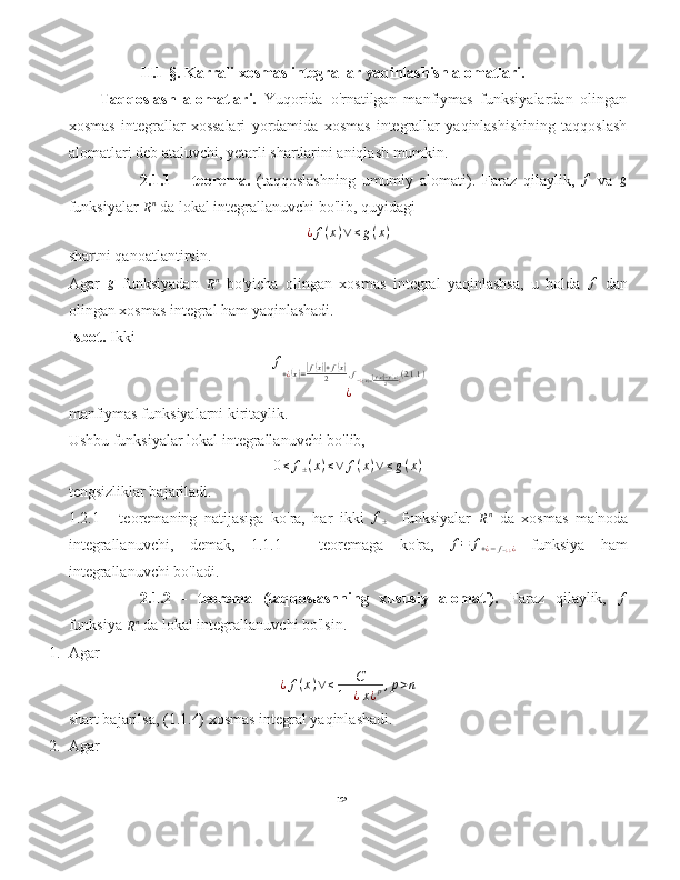                 II.1-§.   Karrali xosmas integrallar yaqinlashish alomatlari.  
     Taqqoslash   alomatlari.   Yuqorida   o'rnatilgan   manfiymas   funksiyalardan   olingan
xosmas   integrallar   xossalari   yordamida   xosmas   integrallar   yaqinlashishining   taqqoslash
alomatlari deb ataluvchi, yetarli shartlarini aniqlash mumkin.
2.1.1   –   teorema.   (taqqoslashning   umumiy   alomati).   Faraz   qilaylik,   f
  va  g
funksiyalar 
R n
 da lokal integrallanuvchi bo'lib, quyidagi
¿ f ( x ) ∨ ≤ g ( x )
shartni qanoatlantirsin.
Agar  	
g   funksiyadan  	Rn   bo'yicha   olingan   xosmas   integral   yaqinlashsa,   u   holda   f
  dan
olingan xosmas integral ham yaqinlashadi.
Isbot.  Ikki	
f+¿(x)=|f(x)|+f(x)	2	,f−¿(x)=|f(x)|−f(x)	2	¿(2.1.1)	
¿
manfiymas funksiyalarni kiritaylik.
Ushbu funksiyalar lokal integrallanuvchi bo'lib,	
0≤	f±(x)≤∨	f(x)∨≤g(x)
tengsizliklar bajariladi.
1.2.1   -   teoremaning   natijasiga   ko'ra,   har   ikki   f
±     funksiyalar  	
Rn   da   xosmas   ma'noda
integrallanuvchi,   demak,   1.1.1   -   teoremaga   ko'ra,  	
f=	f+¿−f−¿¿¿   funksiya   ham
integrallanuvchi bo'ladi.
2.1.2   -   teorema   (taqqoslashning   xususiy   alomati).   Faraz   qilaylik,  	
f
funksiya 	
Rn  da lokal integrallanuvchi bo'lsin.
1. Agar
¿ f ( x ) ∨ ≤ C
1 + ¿ x ¿ p , p > n
shart bajarilsa, (1.1.4) xosmas integral yaqinlashadi.
2. Agar
12 