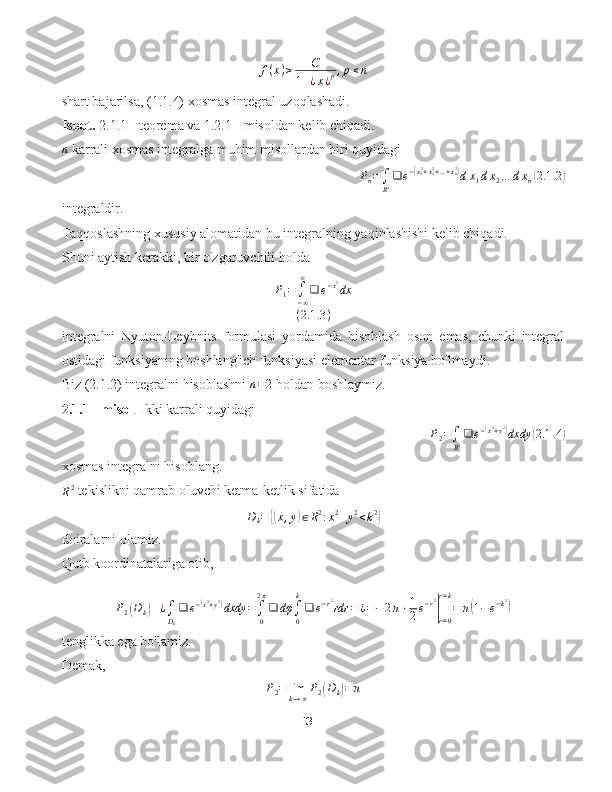 f ( x ) ≥ C
1 + ¿ x ¿ p , p ≤ n
shart bajarilsa, (1.1.4) xosmas integral uzoqlashadi.
Isbot.  2.1.1 - teorema va 1.2.1 - misoldan kelib chiqadi.n
 karrali xosmas integralga muhim misollardan biri quyidagi	
Pn=∫
Rn❑	e−(x12+x22+…+xn2)dx1dx2…	dxn(2.1	.2)
integraldir.
Taqqoslashning xususiy alomatidan bu integralning yaqinlashishi kelib chiqadi.
Shuni aytish kerakki, bir o'zgaruvchili holda	
P1=	∫−∞
∞
❑	e−x2dx	
(2.1	.3)
integralni   Nyuton-Leybnits   formulasi   yordamida   hisoblash   oson   emas,   chunki   integral
ostidagi funksiyaning boshlang'ich funksiyasi elementar funksiya bo'lmaydi.
Biz (2.1.2) integralni hisoblashni 	
n=2  holdan boshlaymiz.
2.1.1 - misol . Ikki karrali quyidagi	
P2=∫
R2❑	e−(x2+y2)dxdy	(2.1	.4)
xosmas integralni hisoblang.
R 2
 tekislikni qamrab oluvchi ketma-ketlik sifatida	
Dk=	{(x,y)∈R2:x2+y2<k2}
doiralarni olamiz.
Qutb koordinatalariga otib,	
P2(Dk)	¿∫Dk
❑	e−(x2+y2)dxdy	=∫0
2π
❑	dφ	∫0
k
❑	e−r2rdr	=¿=−	2π⋅1
2e−r2
|r=0
r=k
=	π(1−e−k2)
tenglikka ega bo'lamiz.
Demak,
P
2 = lim
k → ∞ P
2	
( D
k	) = π
13 