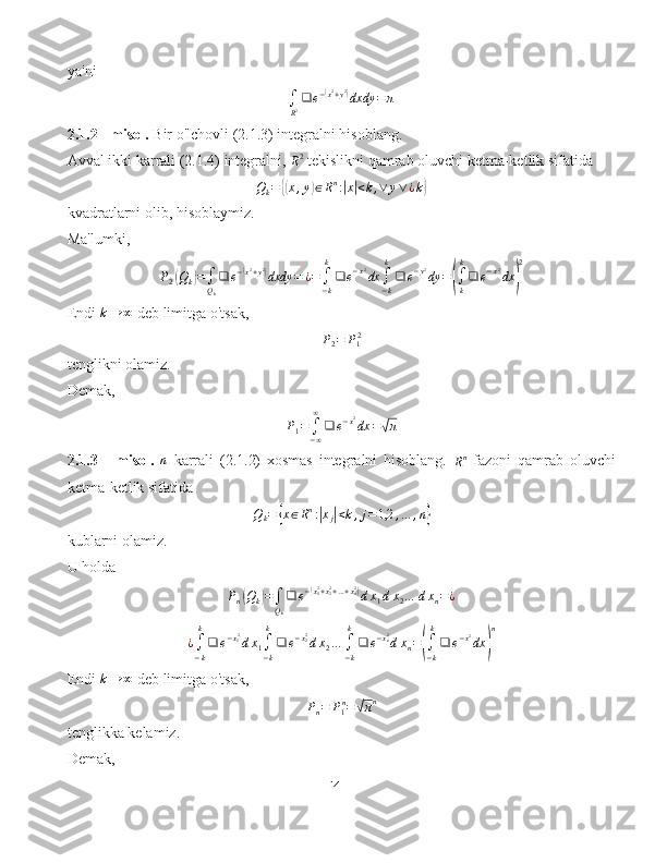 ya'ni
∫
R 2 ❑ e −( x 2
+ y 2	)
dxdy = π
2.1.2 - misol.  Bir o'lchovli (2.1.3) integralni hisoblang.
Avval ikki karrali (2.1.4) integralni, 
R 2
 tekislikni qamrab oluvchi ketma-ketlik sifatida
Q
k =	
{( x , y	) ∈ R n
:	| x| < k , ∨ y ∨ ¿ k	}
kvadratlarni olib, hisoblaymiz.
Ma'lumki,	
P2(Qk)=∫
Qk
❑	e−(x2+y2)dxdy	=	¿=∫
−k
k
❑	e−x2dx	∫
−k
k
❑	e−y2dy	=(∫
k
k
❑	e−x2dx	)
2
Endi 	
k→	∞  deb limitga o'tsak,	
P2=	P12
tenglikni olamiz.
Demak,	
P1=	∫−∞
∞
❑	e−x2dx	=√π
2.1.3   -   misol.   n
  karrali   (2.1.2)   xosmas   integralni   hisoblang.  	
Rn   fazoni   qamrab   oluvchi
ketma-ketlik sifatida
Q
k =	
{ x ∈ R n
:	| x
j	| < k , j = 1,2 , … , n	}
kublarni olamiz.
U holda	
Pn(Qk)=∫Qk
❑	e−(x12+x22+…+xn2)dx1dx2…	dxn=¿
¿
∫
− kk
❑ e − x
1 2
d x
1 ∫
− kk
❑ e − x
22
d x
2 …
∫
− kk
❑ e − x
n2
d x
n =	
(
∫
− kk
❑ e − x 2
dx	) n
Endi 	
k→	∞  deb limitga o'tsak,
P
n = P
1 n
=	
√ π n
tenglikka kelamiz.
Demak,
14 