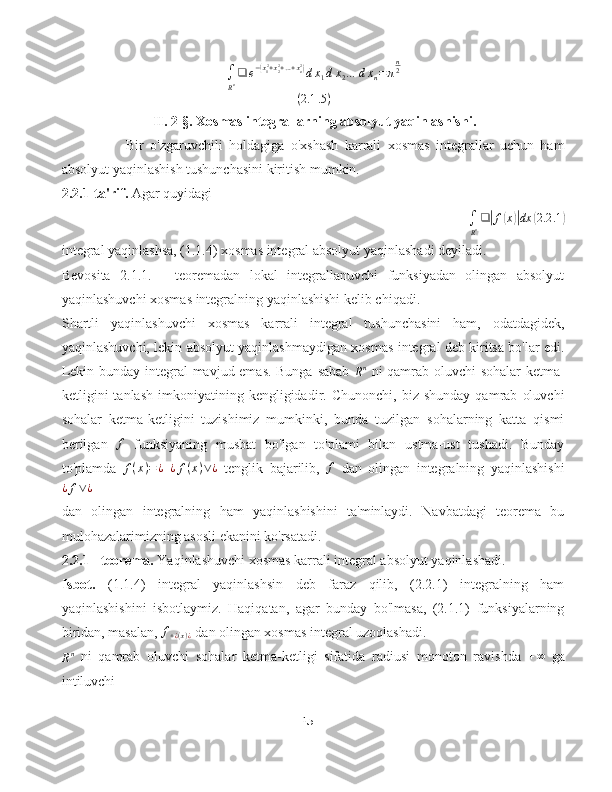 ∫
R n ❑ e −( x
1 2
+ x
22
+ … + x
n2	)
d x
1 d x
2 … d x
n = π n
2
( 2.1 .5 )
                          II. 2- §.  Xosmas integrallarning absolyut yaqinlashishi.  
Bir   o'zgaruvchili   holdagiga   o'xshash   karrali   xosmas   integrallar   uchun   ham
absolyut yaqinlashish tushunchasini kiritish mumkin.
2.2.1-ta'rif.  Agar quyidagi	
∫
Rn❑|f(x)|dx	(2.2	.1)
integral yaqinlashsa, (1.1.4) xosmas integral absolyut yaqinlashadi deyiladi.
Bevosita   2.1.1.   -   teoremadan   lokal   integrallanuvchi   funksiyadan   olingan   absolyut
yaqinlashuvchi xosmas integralning yaqinlashishi kelib chiqadi.
Shartli   yaqinlashuvchi   xosmas   karrali   integral   tushunchasini   ham,   odatdagidek,
yaqinlashuvchi, lekin absolyut yaqinlashmaydigan xosmas integral deb kiritsa bo'lar edi.
Lekin bunday integral mavjud emas. Bunga sabab  
R n
  ni qamrab oluvchi sohalar ketma-
ketligini   tanlash   imkoniyatining  kengligidadir.  Chunonchi,   biz   shunday   qamrab   oluvchi
sohalar   ketma-ketligini   tuzishimiz   mumkinki,   bunda   tuzilgan   sohalarning   katta   qismi
berilgan   f
  funksiyaning   musbat   bo'lgan   to'plami   bilan   ustma-ust   tushadi.   Bunday
to'plamda   f ( x ) = ¿
  ¿ f ( x ) ∨ ¿
  tenglik   bajarilib,  	
f   dan   olingan   integralning   yaqinlashishi	
¿f∨¿
dan   olingan   integralning   ham   yaqinlashishini   ta'minlaydi.   Navbatdagi   teorema   bu
mulohazalarimizning asosli ekanini ko'rsatadi.
2.2.1 - teorema.  Yaqinlashuvchi xosmas karrali integral absolyut yaqinlashadi.
Isbot.   (1.1.4)   integral   yaqinlashsin   deb   faraz   qilib,   (2.2.1)   integralning   ham
yaqinlashishini   isbotlaymiz.   Haqiqatan,   agar   bunday   bo'lmasa,   (2.1.1)   funksiyalarning
biridan, masalan,  f
+ ¿ ( x ) ¿  dan olingan xosmas integral uzoqlashadi.	
Rn
  ni   qamrab   oluvchi   sohalar   ketma-ketligi   sifatida   radiusi   monoton   ravishda   + ∞
  ga
intiluvchi
15 