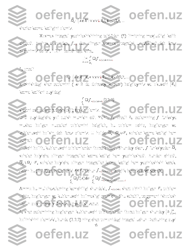 Ω
k ={ x ∈ R n
: ∨ x ∨ ¿ R
k	} , k = 1,2,3 , …
sharlar ketma-ketligini olamiz.
Xosmas   integral   yaqinlashishining   ta'rifidan   (6)   limitning   mavjudligi   kelib
chiqadi.   Boshqa   tomondan,  	
f+¿¿   dan   olingan   xosmas   integralni   uzoqlashadi   deb   faraz
qilganimiz uchun, 1.2.1 - teoremaga ko'ra,	
limk→∞∫Ωk
❑	f+¿(x)dx=+∞¿
L
k  orqali	
Lk=	{x∈Rn:Rk≤∨	x∨¿Rk+1},k=1,2,3	,…
ko'rinishdagi   shar   qatlamini   (   n = 2
  da   doiraviy   xalqani)   belgilaymiz   va   o'suvchi  	
{ R
k	}
ketma-ketlikni quyidagi	
∫Lk
❑	f+¿(x)dx>k¿(2.2	.2)
shartni qanoatlantiradigan qilib tanlab olamiz.
Endi   quyidagicha   yo'l   tutish   mumkin   edi.   Ya'ni,  
Pk   orqali   L
k   qatlamning  	f   funksiya
musbat   bo'lgan   nuqtalari   to'plamini   belgilab,   bu   to'plam   ochiq,   bog'langan   va
kublanuvchi   bo'lsin   deb   faraz   qilamiz.   U   holda  	
~ Ω
k = Ω
k ∪ P
k   sohalar   ketma-ketligi   ham
qamrab
oluvchi bo'lib, kublanuvchi to'plamlardan iborat bo'ladi. Shunday ekan, 	
f  funksiyadan 	~Ωk
sohalar   bo'yicha   olingan   integrallar   ketma-ketligi   ham   yaqinlashadi.   Bundan   chiqdi,	
~Ωk∖Ωk=	Pk
  sohalar   bo'yicha   olingan   integrallar   ketma-ketligi   ham   yaqinlashishi   kerak.
Lekin bu (2.2.2) ga zid, chunki 	
x∈Pk  uchun  f
+ ¿ ( x ) = f ( x ) ¿  tenglik bajariladi va demak,	
∫Pk
❑	f(x)dx	=∫Pk
❑	f+¿(x)dx=∫Lk❑f+¿(x)dx>k.¿¿
Ammo bu mulohazalarning kamchiligi shundaki,   f
+ ¿ ( x ) > 0 ¿   shart o'rinli bo'lgan  	
Pk   to'plam
ochiq, bog'langan va kublanuvchi bo'lmasligi mumkin. Shu sababli, teoremani isbotlash
uchun qo'shimcha mulohazalar yuritish zarur.
L
k   shar qatlamining bog'langan kublanuvchi to'plamlardan iborat bo'lgan shunday  	
{ E
j	}
j = 1m
bo'linishini olamizki, bunda (2.2.2) ning chap tomonidagi integral uchun Darbuning quyi
16 