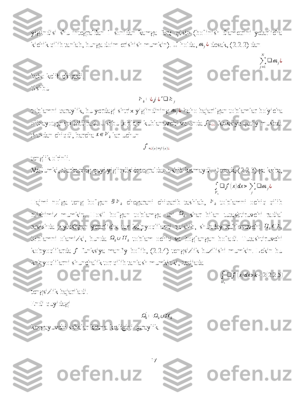 yig'indisi   shu   integraldan   1   sonidan   kamga   farq   qilsin   (bo'linish   diametrini   yetarlicha
kichik qilib tanlab, bunga doim erishish mumkin). U holda, mj¿  desak, (2.2.2) dan
∑
j = 1N
❑ m
j ¿
baho kelib chiqadi.
Ushbu
F
k = ¿ j ¿ ' ❑ E
j
to'plamni qaraylik, bu yerdagi shtrix yig'indining 	
mj¿  baho bajarilgan to'plamlar bo'yicha
olinayotganini bildiradi. Ushbu to'plam kublanuvchi va unda  f
+ ¿ ¿   funksiya qat'iy musbat.
Bundan chiqdi, barcha 	
x∈Fk  lar uchun
f
+ ¿ ( x ) = f ( x ) ¿
tenglik o'rinli.
Ma'lumki, Darbuning quyi yig'indisi integraldan oshib ketmaydi. Demak, (2.2.3) ga ko'ra,	
∫Fk
❑	f(x)dx	≥∑j
'	
❑	m	j¿
Hajmi   nolga   teng   bo'lgan  	
∂Fk   chegarani   chiqarib   tashlab,  	Fk   to'plamni   ochiq   qilib
olishimiz   mumkin.   Hosil   bo'lgan   to'plamga   uni   Ω
k   shar   bilan   tutashtiruvchi   radial
ravishda   joylashgan   yetarlicha   tor   ko'pyoqlilarni   qo'shib,   shunday   kublanuvchi  	
H	k⊂	Lk
to'plamni   olamizki,   bunda   Ω
k ∪ H
k   to'plam   ochiq   va   bog'langan   bo'ladi.   Tutashtiruvchi
ko'pyoqlilarda  	
f   funksiya   manfiy   bo'lib,   (2.2.4)   tengsizlik   buzilishi   mumkin.   Lekin   bu
ko'pyoqlilarni shunchalik tor qilib tanlash mumkinki, natijada	
∫Hk
❑	f(x)dx	>k−	2(2.2	.5	)
tengsizlik bajariladi.
Endi quyidagi
Ω
k'
= Ω
k ∪ H
k
kengayuvchi sohalar ketma-ketligini qaraylik.
17 