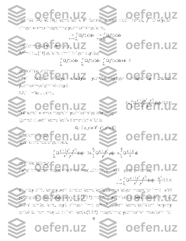 Har   ikki  { Ω
k	}   va  	{ Ω
k'	}
  ketma-ketlik  	Rn   fazosini   qamrab   oladi.   Demak,   f
  funksiyadan
olingan xosmas integralning yaqinlashishiga ko'ra,	
limk→∞∫Ωk
❑	f(x)dx	=	limk→∞∫
Ωk'❑	f(x)dx
limitlar mavjud va o'zaro teng.
Ammo bu, (18) ga ko'ra o'rinli bo'lgan quyidagi	
∫
Ωk'❑	f(x)dx	−∫Ωk
❑	f(x)dx	=∫Hk
❑	f(x)dx	>k−2
tengsizlikka ziddir.
Hosil   bo'lgan   ziddiyat   absolyut   yaqinlashmaydigan   integralning   umuman
yaqinlashmasligini isbotlaydi.
2.2.1 - misol.  Ushbu
I =
∫
R 2 ❑ sin ⁡	
( x 2
+ y 2	)
x 2
+ y 2 dxdy	( 2.2 .6	)
ikki karrali xosmas integralni yaqinlashishga tekshiring.
Qamrab oluvchi ketma-ketlik elementlari sifatida
Ω
k =	
{( x , y	) ∈ R 2
: x 2
+ y 2
< R
k2	}
doiralarni olamiz.
Qutb koordinatalariga o'tsak,
∫
Ω
k ❑ sin ⁡	
( x 2
+ y 2	)
x 2
+ y 2 dxdy = 2 π
∫
0R
k
❑ sin ⁡ ρ 2
ρ 2 ρdρ = π
∫
0R
k2
❑ sin ⁡ t
t dt
tenglikka kelamiz.
Oxirgi bir karrali integralning limiti mavjud bo'lib, u     	
π/2     ga teng. Demak,
lim
k → ∞ ∫
Ω
k ❑ sin ⁡	
( x 2
+ y 2	)
x 2
+ y 2 dxdy = π 2
2	( 2.2 .7	)
Shunday  qilib,   kengayuvchi   doiralar   ketma-ketligiga   mos   kelgan   integrallar   limiti    	
π2/2
ga teng ekan. Shu faktga asoslanib, (2.2.6) integralni yaqinlashadi deya olamizmi? Yo'q,
chunki   ta'rifga   ko'ra,   qayd   qilingan   limit   qamrab   oluvchi   ketma-ketliklarni   ixtiyoriy
tanlashda   ham   mavjud   bo'lishi   kerak.(2.2.6)   integralning   yaqinlashish   masalasini   hal
18 