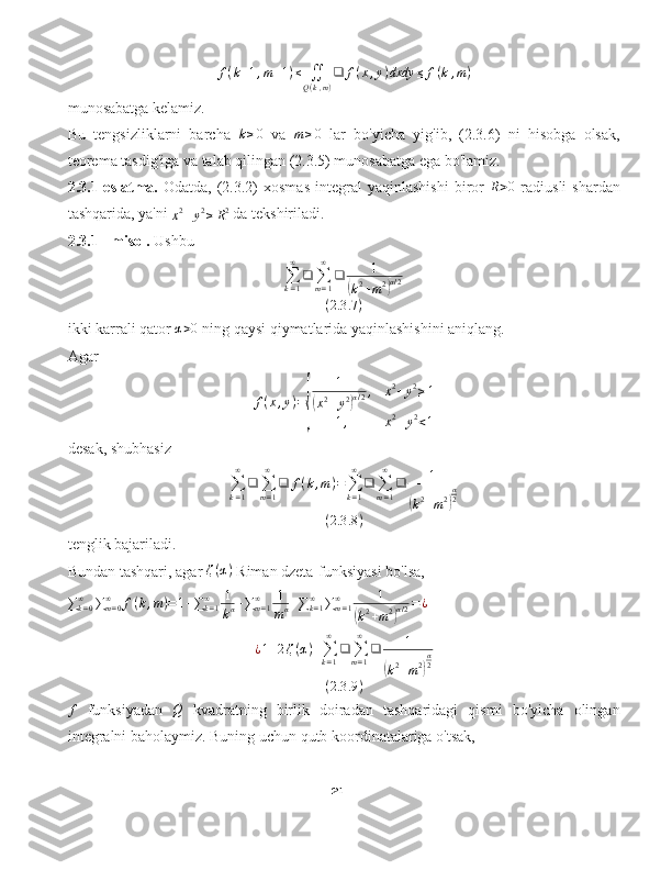 f(k+1,m+1)≤	∬Q(k,m)
❑	f(x,y)dxdy	≤	f(k,m)munosabatga kelamiz.
Bu   tengsizliklarni   barcha  	
k≥0   va  	m≥0   lar   bo'yicha   yig'ib,   (2.3.6)   ni   hisobga   olsak,
teorema tasdig'iga va talab qilingan (2.3.5) munosabatga ega bo'lamiz.
2.3.1-eslatma.   Odatda,   (2.3.2)   xosmas   integral   yaqinlashishi   biror  	
R>0   radiusli   shardan
tashqarida, ya'ni 	
x2+y2≥R2  da tekshiriladi.
2.3.1 - misol.  Ushbu	
∑k=1
∞	
❑	∑m=1
∞	
❑	1	
(k2+m2)α/2	
(2.3	.7)
ikki karrali qator 	
α>0  ning qaysi qiymatlarida yaqinlashishini aniqlang.
Agar
f ( x , y ) =	
{ 1
(
x 2
+ y 2	) α / 2 , x 2
+ y 2
≥ 1
1 , x 2
+ y 2
< 1
desak, shubhasiz
∑
k = 1∞
❑
∑
m = 1∞
❑ f ( k , m ) =
∑
k = 1∞
❑
∑
m = 1∞
❑ 1	
(
k 2
+ m 2	) α
2
( 2.3 .8 )
tenglik bajariladi.
Bundan tashqari, agar 	
ζ(α)  Riman dzeta-funksiyasi bo'lsa,	
∑k=0∞	∑m=0	∞	f(k,m)=1+∑k=1∞	1
kα+∑m=1	∞	1
mα+∑k=1∞	∑m=1	∞	1	
(k2+m2)α/2=¿
¿ 1 + 2 ζ ( α ) +
∑
k = 1∞
❑
∑
m = 1∞
❑ 1	
(
k 2
+ m 2	) α
2
( 2.3 .9 )	
f
  funksiyadan   Q
  kvadratning   birlik   doiradan   tashqaridagi   qismi   bo'yicha   olingan
integralni baholaymiz. Buning uchun qutb koordinatalariga o'tsak,
21 