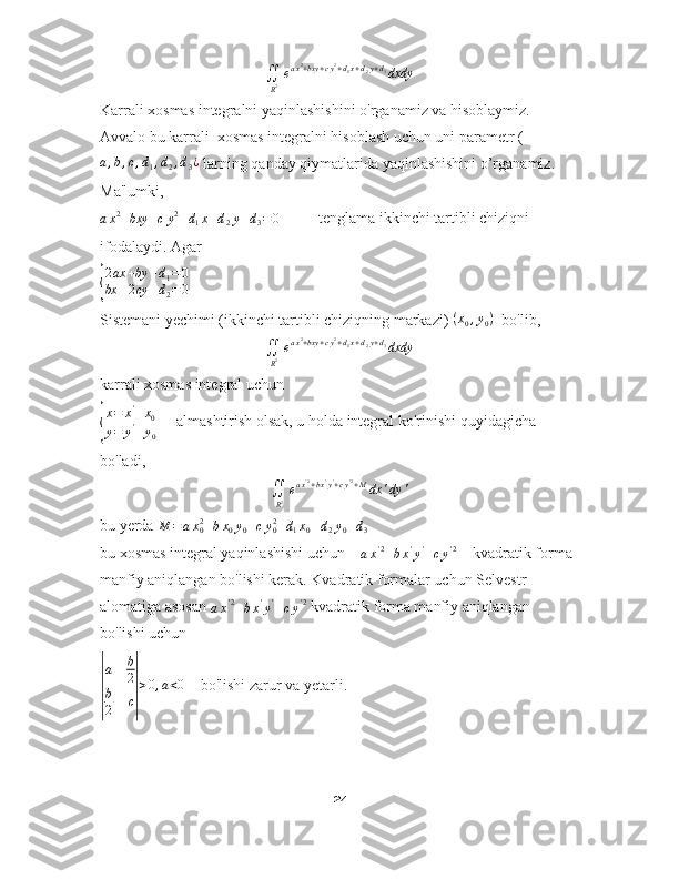 ∬
R2eax2+bxy	+cy2+d1x+d2y+d3dxdyKarrali xosmas integralni yaqinlashishini o ' rganamiz va hisoblaymiz.
Avvalo bu karrali  xosmas integralni hisoblash uchun uni parametr (	
a,b,c,d1,d2,d3¿
 larning qanday qiymatlarida yaqinlashishini o’rganamiz. 
Ma 'lumki,	
ax2+bxy	+cy2+d1x+d2y+d3=0
          tenglama ikkinchi tartibli chiziqni 
ifodalaydi. Agar 	
{
2ax	+by	+d1=0	
bx	+2cy	+d2=0
 
Sistemani yechimi (ikkinchi tartibli chiziqning markazi)  ( x
0 , y
0 )
  bo 'lib,	
∬
R2eax2+bxy	+cy2+d1x+d2y+d3dxdy
karrali xosmas integral uchun	
{
x = x '
+ x
0
y = y '
+ y
0      almashtirish olsak, u holda integral ko 'rinishi quyidagicha 
bo'ladi,	
∬
R2eax'2+bx'y'+cy'2+Mdx	'dy	'
bu yerda  M = a x
02
+ b x
0 y
0 + c y
02
+ d
1 x
0 + d
2 y
0 + d
3  
bu xosmas integral yaqinlashishi uchun    
a x ' 2
+ b x '
y '
+ c y ' 2
    kvadratik forma 
manfiy aniqlangan bo 'lishi kerak. Kvadratik formalar uchun Selvestr 
alomatiga asosan 
a x ' 2
+ b x '
y '
+ c y ' 2
 kvadratik forma manfiy aniqlangan 
bo 'lishi uchun 	
|
a	b
2	
b
2	c|
>0,a<0
    bo 'lishi zarur va yetarli.
24 