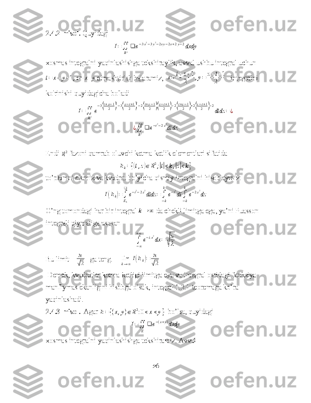 2.4.2-misol.  Quyidagi  I=∬
R2❑	e−3x2−3y2−2xy−2x+2y−2dxdy
xosmas integralni yaqinlashishga tekshiraylik, avval ushbu integral uchun
t = x − y + 1 , z = x + y
 almashtirish bajaramiz,  	
x=	t+z−1	
2	,y=	z−t+1	
2    integralni 
ko ' rinishi quyidagicha bo ' ladi
I =
∬
R 2 e − 3	
( t + z − 1
2	) 2
− 3	( z − t + 1
2	) 2
− 2	( t + z − 1
2	)( z − t + 1
2	) − 2	( t + z − 1
2	) + 2	( z − t + 1
2	) − 2
dtdz = ¿	
¿∬
R2❑	e−t2−2z2dtdz
Endi 
R 2
 fazoni qamrab oluvchi ketma-ketlik elementlari sifatida 	
Ek={(t,z)∈R2;|t|<k,|z|<k}
to’plamni olamiz va kvadrat bo’yicha qismiy integralni hisoblaymiz: 
I	
( E
k	) =
∫
E
k❑
e − t 2
− 2 z 2
dtdz =
∫
− kk
e − t 2
dt
∫
− kk
e − 2 z 2
dz
O’ng tomondagi har bir integral  k → ∞
 da chekli limitga ega, ya’ni Puasson 
integrali qiymatiga asosan 
∫
− ∞+ ∞
e − λ x 2
dx =	
√ π
λ
Bu limit    	
π
√2    ga teng.     	limk→∞I(Ek)=	π
√2
 Demak, kvadratlar ketma-ketligi limitga ega va integral ostidagi funksiya 
manfiymas ekanligini hisobga olsak, integral 1.2.1-teoremaga ko’ra 
yaqinlashadi.
2.4.3-misol.   Agar 	
E=	{(x,y)∈R2:0≤x≤y}   bo’lsa, quyidagi 	
I=∬E	
❑	e−(x+y)dxdy
xosmas integralni yaqinlashishga tekshiramiz. Avval 
26 