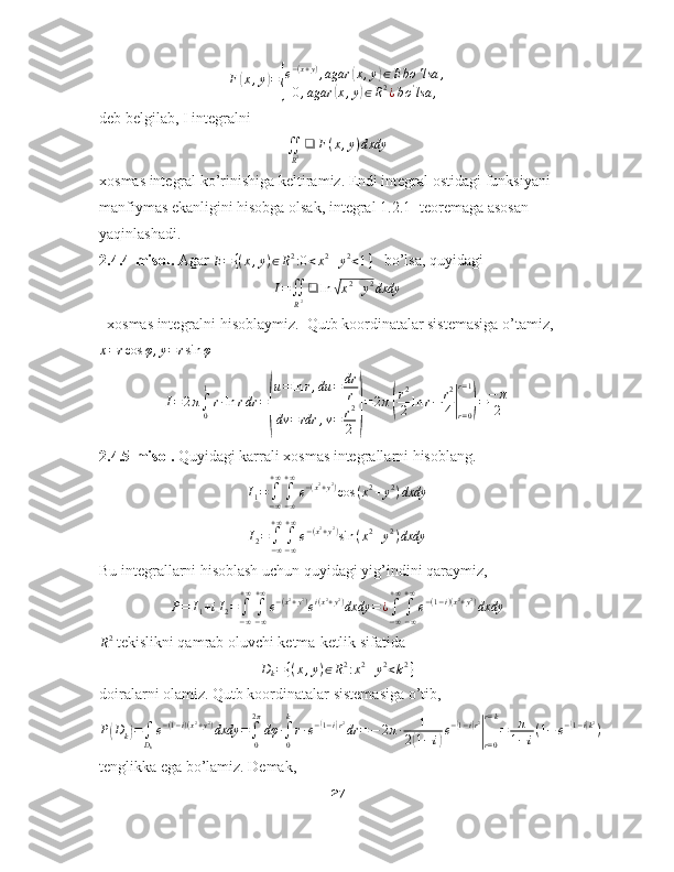 F( x , y	) =	{ e − ( x + y )
, agar	
( x , y	) ∈ E bo ' lsa ,
0 , agar	
( x , y	) ∈ R 2
¿ b o '
lsa ,
deb belgilab, I integralni 	
∬
R2❑	F(x,y)dxdy
xosmas integral ko’rinishiga keltiramiz. Endi integral ostidagi funksiyani 
manfiymas ekanligini hisobga olsak, integral 1.2.1- teoremaga asosan 
yaqinlashadi.
2.4.4-misol.  Agar  E = { ( x , y ) ∈ R 2
: 0 < x 2
+ y 2
< 1 }
   bo’lsa, quyidagi
I =
∬
R 2 ❑ ln	
√ x 2
+ y 2
dxdy
  xosmas integralni hisoblaymiz.  Qutb koordinatalar sistemasiga o’tamiz,	
x=rcos	φ,y=rsin	φ
      	
I=2π∫0
1
r∙ln	rdr	=
(
u=ln	r,du	=	dr
r	
dv	=rdr	,v=	r2
2	)
=2π(
r2
2	ln	r−	r2
4|r=0
r=1
)=−	π
2
2.4.5-misol.  Quyidagi karrali xosmas integrallarni hisoblang.	
I1=∫−∞
+∞
∫−∞
+∞
e−(x2+y2)cos	(x2+y2)dxdy	
I2=	∫−∞
+∞
∫−∞
+∞
e−(x2+y2)sin	(x2+y2)dxdy
Bu integrallarni hisoblash uchun quyidagi yig’indini qaraymiz,	
P=	I1+iI2=∫−∞
+∞
∫−∞
+∞
e−(x2+y2)ei(x2+y2)dxdy	=¿∫−∞
+∞
∫−∞
+∞
e−(1−i)(x2+y2)dxdy	
R2
 tekislikni qamrab oluvchi ketma-ketlik sifatida 	
Dk={(x,y)∈R2:x2+y2<k2}
doiralarni olamiz. Qutb koordinatalar sistemasiga o’tib,
P	
( D
k	) =
∫
D
k e − ( 1 − i ) ( x 2
+ y 2
)
dxdy =
∫
02 π
dφ ∙
∫
0k
r ∙ e −	( 1 − i	) r 2
dr = − 2 π ∙ 1
2	
( 1 − i	) e −	
( 1 − i	) r 2
|
r = 0r = k
= π
1 − i ( 1 − e −	
( 1 − i	) k 2
)
tenglikka ega bo’lamiz. Demak, 
27 