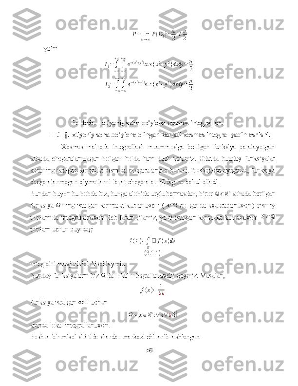 P = lim
k → ∞ P( D
k	) = π
2 + i π
2
ya’ni 
I
1 =
∫
− ∞+ ∞
∫
− ∞+ ∞
e − ( x 2
+ y 2
)
cos ( x 2
+ y 2
) dxdy = π
2
I
2 =
∫
− ∞+ ∞
∫
− ∞+ ∞
e − ( x 2
+ y 2
)
sin ( x 2
+ y 2
) dxdy = π
2
                         III-bob.  Ixtiyoriy soha bo'yicha xosmas integrallar.
            III.1-§.Ixtiyoriy soha bo’yicha olingan karrali xosmas integral yaqinlashishi.
Xosmas   ma'noda   integrallash   muammosiga   berilgan   funksiya   qaralayotgan
sohada   chegaralanmagan   bo'lgan   holda   ham   duch   kelamiz.   Odatda   bunday   funksiyalar
sohaning istalgan kompakt qismida chegaralangan bo'ladi. Boshqacha aytganda, funksiya
chegaralanmagan qiymatlarni faqat chegara atrofidagina qabul qiladi.
Bundan buyon bu bobda biz, bunga alohida urg'u bermasdan, biror 	
Ω	⊂Rn  sohada berilgan
funksiya  	
Ω   ning istalgan kompakt kublanuvchi (  	n=2   bo'lganda kvadratlanuvchi) qismiy
to'plamida integrallanuvchi deb faraz qilamiz, ya'ni istalgan kompakt kublanuvchi   E ⊂ Ω
to'plam uchun quyidagi
I ( E ) =
∫
E ❑ f ( x ) dx
( 3.1 .1 )
integralni mavjud deb hisoblaymiz.
Bunday funksiyalarni biz  Ω
 da lokal integrallanuvchi deymiz. Masalan,	
f(x)=	1
¿¿
funksiya istalgan 	
α>0  uchun
Ω =	
{ x ∈ R n
: ∨ x ∨ ¿ R	}
sharda lokal integrallanuvchi.
Boshqa bir misol sifatida shardan markazi chiqarib tashlangan
28 
