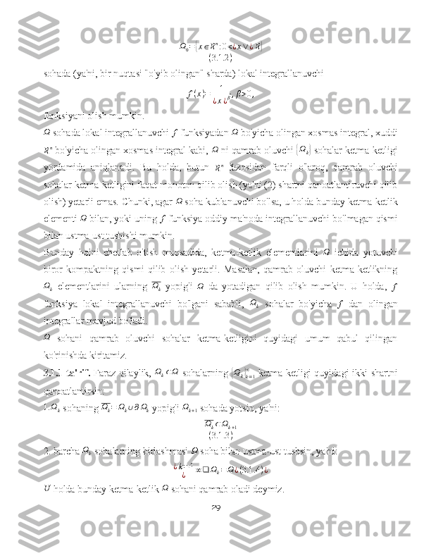 Ω
0 ={ x ∈ R n
: 0 < ¿ x ∨ ¿ R	}
( 3.1 .2 )
sohada (ya'ni, bir nuqtasi "o'yib olingan" sharda) lokal integrallanuvchi
f ( x ) = 1
¿ x ¿ β , β > 0 ,
funksiyani olish mumkin.	
Ω
 sohada lokal integrallanuvchi  f
 funksiyadan 	Ω  bo'yicha olingan xosmas integral, xuddi	
Rn
 bo'yicha olingan xosmas integral kabi, 	Ω  ni qamrab oluvchi  	{ Ω
k	}  sohalar ketma-ketligi
yordamida   aniqlanadi.   Bu   holda,   butun  	
Rn   fazosidan   farqli   o'laroq,   qamrab   oluvchi
sohalar ketma-ketligini faqat monoton qilib olish (ya'ni (2) shartni qanoatlantiruvchi qilib
olish) yetarli emas. Chunki, agar  Ω
 soha kublanuvchi bo'lsa, u holda bunday ketma-ketlik
elementi 	
Ω  bilan, yoki uning 	f  funksiya oddiy ma'noda integrallanuvchi bo'lmagan qismi
bilan ustma-ust tushishi mumkin.
Bunday   holni   chetlab   o'tish   maqsadida,   ketma-ketlik   elementlarini  	
Ω   ichida   yotuvchi
biror   kompaktning   qismi   qilib   olish   yetarli.   Masalan,   qamrab   oluvchi   ketma-ketlikning
Ω
k   elementlarini   ularning   Ω
k   yopig'i   Ω
  da   yotadigan   qilib   olish   mumkin.   U   holda,  	
f
funksiya   lokal   integrallanuvchi   bo'lgani   sababli,   Ω
k   sohalar   bo'yicha  	
f   dan   olingan
integrallar mavjud bo'ladi.	
Ω
  sohani   qamrab   oluvchi   sohalar   ketma-ketligini   quyidagi   umum   qabul   qilingan
ko'rinishda kiritamiz.
3.1.1-ta'rif.   Faraz qilaylik,   Ω
k ⊂ Ω
  sohalarning  	
{Ωk}k=1
∞   ketma-ketligi quyidagi ikki shartni
qanoatlantirsin:	
1.	Ωk
 sohaning  Ω
k = Ω
k ∪ ∂ Ω
k  yopig'i  Ω
k + 1  sohada yotsin, ya'ni:
Ω
k ⊂ Ω
k + 1
( 3.1 .3 )
2. barcha  Ω
k  sohalarning birlashmasi 	
Ω  soha bilan ustma-ust tushsin, ya'ni:
¿ k = 1
¿ ∞ ❑ Ω
k = Ω ¿ ( 3.1 .4 ) ¿	
U
 holda bunday ketma-ketlik  Ω
 sohani qamrab oladi deymiz.
29 