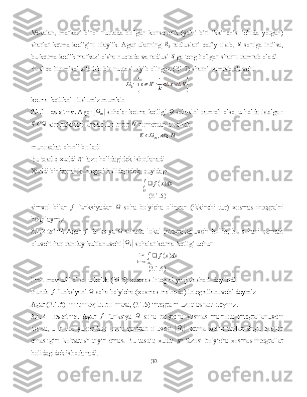 Masalan,   markazi   biror   nuqtada   bo'lgan   konsentrik   (ya'ni   biri   ikkinchisi   ichida   yotgan)
sharlar  ketma-ketligini  olaylik.  Agar   ularning  Rk   radiuslari   qat'iy o'sib,  	R   soniga  intilsa,
bu ketma-ketlik markazi o'sha nuqtada va radiusi  R
 ga teng bo'lgan sharni qamrab oladi.
Boshqa bir misol sifatida bir nuqtasi o'yib olingan (31.2) sharni qamrab oluvchi
Ω
k =	
{ x ∈ R n
: 1
k < ¿ x ∨ ¿ R	}
ketma-ketlikni olishimiz mumkin.
3.1.1 - eslatma.  Agar 	
{Ωm}  sohalar ketma-ketligi 	Ω  sohasini qamrab olsa, u holda istalgan	
K	⊂Ω
 kompakt to'plam uchun biror 	N  nomerdan boshlab	
K	⊂Ωm,m≥N
munosabat o'rinli bo'ladi.
Bu tasdiq xuddi 
R n
 fazo holidagidek isbotlanadi 
Xuddi bir karralik integral holidagidek, quyidagi	
∫Ω
❑	f(x)dx	
(3.1	.5)
simvol   bilan  	
f   funksiyadan   Ω
  soha   bo'yicha   olingan   (ikkinchi   tur)   xosmas   integralni
belgilaymiz.
3.1.2-ta'rif.   Agar  	
f   funksiya   Ω
  sohada   lokal   integrallanuvchi   bo'lib,   bu   sohani   qamrab
oluvchi har qanday kublanuvchi 	
{ Ω
k	}  sohalar ketma-ketligi uchun	
limk→∞∫Ωk
❑	f(x)dx	
(3.1	.6)
limit mavjud bo'lsa, u holda (31.5) xosmas integral yaqinlashadi deyiladi.
Bunda 	
f  funksiyani 	Ω  soha bo'yicha (xosmas ma'noda) integrallanuvchi deymiz.
Agar (3.1.6) limit mavjud bo'lmasa, (31.5) integralni uzoqlashadi deymiz.
3.1.2   -   eslatma.   Agar  	
f   funksiya  	Ω   soha   bo'yicha   xosmas   ma'noda   integrallanuvchi
bo'lsa,   u   holda   yuqoridagi   limit   qamrab   oluvchi  	
{ Ω
k	}   ketma-ketlik   tanlanishiga   bog'liq
emasligini   ko'rsatish   qiyin   emas.   Bu   tasdiq   xuddi  
R n
  fazosi   bo'yicha   xosmas   integrallar
holidagidek isbotlanadi.
30 