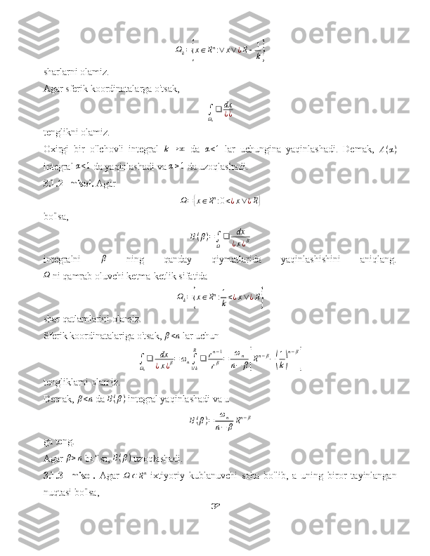 Ω
k ={ x ∈ R n
: ∨ x ∨ ¿ R − 1
k	}
sharlarni olamiz.
Agar sferik koordinatalarga o'tsak,
∫
Ω
k ❑ dx
¿ ¿
tenglikni olamiz.
Oxirgi   bir   o'lchovli   integral  	
k→	∞   da  	α<1   lar   uchungina   yaqinlashadi.   Demak,  	A(α)
integral  α < 1
 da yaqinlashadi va  α ≥ 1
 da uzoqlashadi.
3.1.2- misol.  Agar
Ω =	
{ x ∈ R n
: 0 < ¿ x ∨ ¿ R	}
bo'lsa,	
B(β)=∫Ω
❑	dx
¿x¿β
integralni   β
  ning   qanday   qiymatlarida   yaqinlashishini   aniqlang.	
Ω
 ni qamrab oluvchi ketma-ketlik sifatida
Ω
k =	
{ x ∈ R n
: 1
k < ¿ x ∨ ¿ R	}
shar qatlamlarini olamiz.
Sferik koordinatalariga o'tsak,  β < n
 lar uchun
∫
Ω
k ❑ dx
¿ x ¿ β = ω
n ∫
1 / kR
❑ r n − 1
r β = ω
n
n − β	
[ R n − β
−	( 1
k	) n − β	]
tengliklarni olamiz.
Demak, 	
β<n  da 	B(β)  integral yaqinlashadi va u	
B(β)=	ωn	
n−	βRn−β
ga teng.
Agar  β ≥ n
 bo'lsa, 	
B(β)  uzoqlashadi.
3.1.3-   misol.   Agar  
Ω ⊂ R n
  ixtiyoriy   kublanuvchi   soha   bo'lib,   a   uning   biror   tayinlangan
nuqtasi bo'lsa,
32 