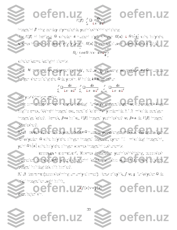 I(β)=∫Ω
❑	dx	
¿x−	a¿βintegralni  β
 ning qanday qiymatlarida yaqinlashishini aniqlang.
Biz   I ( β )
  ni   berilgan  	
Ω   sohadan  	a   nuqtani   o'yib   olingan   Ω ( a ) = ¿
 	Ω	∖{a}   soha   bo'yicha
xosmas integral deb qarashimiz mumkin.  Ω ( a )
 ni qamrab oluvchi ketma-ketlik sifatida	
Ωk={x∈Ω	:∨	x−a∨¿1
k}
sohalar ketma-ketligini olamiz.
Endi  	
N   nomerni   shunday   tanlaymizki,   radiusi  	1
N   ga   teng   va   markazi  	a∈Ω   nuqtada
bo'lgan shar to'laligicha 	
Ω  da yotsin. 	U  holda  k > N
 lar uchun	
∫Ωk
❑	dx	
¿x−	a¿β=∫ΩN
❑	dx	
¿x−	a¿β+	∫Ωk∖ΩN
❑	dx	
¿x−	a¿β
deb yozishimiz mumkin.
O'ng   tomondagi   birinchi   integral   ostidagi   funksiya   chegaralangan   va   bu   integral  	
k   ga
bog'liq emas, ikkinchi integral esa, parallel ko'chirish yordamida 3.1.2- misolda qaralgan
integralga keladi. Demak,  	
β<n  bo'lsa,  	I(β)  integral yaqinlashadi va 	β≥n  da  	I(β)  integral
uzoqlashadi.
3.1.3 - eslatma.  Bundan buyon, biror 	
a∈Ω  nuqtada yakkalangan maxsuslikka ega bo'lgan
funksiyadan   Ω
  soha bo'yicha olingan integral deganda, aynan 10 -  misoldagi  integralni,
ya'ni 	
Ω	∖{a}  soha bo'yicha olingan xosmas integralni tushunamiz.
         Taqqoslash   alomatlari.   Xosmas   integrallar   yaqinlashishining,   taqqoslash
alomatlari   deb   ataluvchi   yetarli   shartlarini   keltiramiz.   Isbot   xuddi   butun   fazo   bo'yicha
integral holidagidek olib boriladi.
3.1.3- teorema  (taqqoslashning umumiy alomati). Faraz qilaylik, 	
f  va 	g  funksiyalar 	Ω  da
lokal integrallanuvchi bo'lib,	
¿f(x)∨≤g(x)
shart bajarilsin.
33 