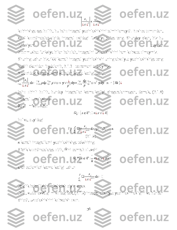 |x
1
¿ x ¿ 3	| ≤ 1
¿ x ¿ 2
ko'rinishga ega bo'lib, bu baho integral yaqinlashishini ta'minlamaydi. Boshqa tomondan,	
x1=	0
  koordinatalar   o'qida   integral   ostidagi   funksiya   nolga   teng.   Shunday   ekan,   biz   bu
funksiyani   quyidan
biror musbat funksiya bilan baholab, integralni uzoqlashishini ham ko'rsata olmaymiz.
Shuning uchun biz, ikki karrali integral yaqinlashishi uning absolyut yaqinlashishiga teng
kuchli ekanidan foydalanib, 3.1.2 - teoremani qo'llaymiz.
Yuqoridagi kengayuvchi xalqalar ketma-ketligi uchun
∫
Ω
k
| x
1	|
¿ x ¿ 3 dx = ∫
1 / kR
ρdρ ∫
02 π
ρ ∨ cos ⁡ φ ∨ ¿
ρ 3 dφ ≥ ∫
1 / kR dρ
ρ ∫
02 π
cos 2
⁡ φdφ = π ln ⁡ ( Rk ) ¿
baho   o'rinli   bo'lib,   bunday   integrallar   ketma-ketligi   chegaralanmagan,   demak,   (3.1.8)
integral uzoqlashadi.
3.1.6- misol.  Agar
Ω
0 =	
{ x ∈ R n
: 0 < ¿ x ∨ ¿ R	}
bo'lsa, quyidagi	
Ij=∫Ω0
❑	xj	
¿x¿n+1dx	,j=1,2	,…	,n	
(3.1	.9)
n
 karrali integrallarni yaqinlashishga tekshiring.
Sferik koordinatalarga o'tib, 	
Ω  ni qamrab oluvchi
Ω
k =	
{ x ∈ R n
: 1
k < ¿ x ∨ ¿ R	}
shar qatlamlari ketma-ketligi uchun	
∫Ωk
❑	xj	
¿x¿n+1dx	=0
tenglik bajarilishini tekshirish qiyin emas.
Endi, xuddi avvalgi misoldagidek, (3.1.9) integral absolyut yaqinlashmasligini va bundan
chiqdi, uzoqlashishini ko'rsatish oson.
36 
