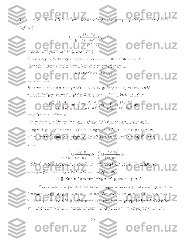 3.1.7   -   misol.   Agar  a   kublanuvchi  	Ω	⊂Rn   sohaning   ixtiyoriy   tayinlangan   nuqtasi   bo'lsa,
quyidagi	
Ij=∫Ω
❑	(xj−	aj)	
¿x−	a¿n+1dx	,j=1,2	,…	
(3.1	.10	)
integrallarni yaqinlashishga tekshiring.
Faraz qilaylik, 	
εk  kamayib nolga intiluvchi biror ketma-ketlik bo'lsin. 
Qamrab oluvchi sohalar ketma-ketligi elementlari sifatida
Ω
k =	
{ x ∈ Ω : ∨ x − a ∨ ¿ ε
k	}
sohalarni olamiz.	
N
 nomerni shunday tanlaymizki, radiusi 	εN  ga teng bo'lib, markazi 	a∈Ω  
nuqtada bo'lgan shar to'laligicha  Ω
 da yotsin. U holda  k > N
 lar uchun
∫
Ω
k ❑	
( x
j − a
j	)
¿ x − a ¿ n + 1 dx =
∫
Ω
N ❑	( x
j − a
j	)
¿ x − a ¿ n + 1 dx +
∫
Ω
k ∖ Ω
N ❑	( x
j − a
j	)
¿ x − a ¿ n + 1 dx
tenglikni hosil qilamiz.
O'ng tomondagi birinchi integral ostidagi funksiya chegaralangan va bu 
integral  k
 ga bog'liq emas. Ikkinchi integral, parallel ko'chirish yordamida, 
3.1.6 - misolda qaralgan integralga keladi va demak, u nolga teng. Shunday 
qilib,
lim
k → ∞ ∫
Ω
k ❑	
( x
j − a
j	)
¿ x − a ¿ n + 1 dx =
∫
Ω
N ❑	( x
j − a
j	)
¿ x − a ¿ n + 1 dx
Lekin shunga qaramasdan, xuddi 3.1.3 - misoldagi kabi, (3.1.10) integrallar 
absolyut yaqinlashmaydi va shu sababli uzoqlashadi.
            III.2-§.  Karrali xosmas integralning bosh qiymati
Yuqorida aniqlangan xosmas karrali integrallar tadbiqiy masalalarni yechishda 
foydalaniladigan ko'p zarur xossalarga ega. Ammo shunga qaramasdan, ba'zi muhim 
hollarda yuqoridagi ta'rifga ko'ra yaqinlashuvchi integralga ega bo'lgan funksiyalar 
sinfi ancha torlik qiladi. Integrallanuvchi funksiyalar sinfini kengaytirish uchun, 
37 