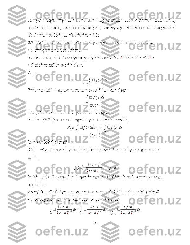 tabiiyki, integralning yaqinlashish ta'rifidagi shartlarni kuchsizlantirish zarur. Bunday
ta'riflar bir qancha, lekin tadbiqda eng ko'p uchraydigan ta'riflardan biri integralning 
Koshi ma'nosidagi yaqinlashishi ta'rifidir.
3.2.1-ta'rif.  Faraz qilaylik, 
Ω ⊂ R n
 ixtiyoriy kublanuvchi soha bo'lib, a bu 
sohaning biror nuqtasi bo'lsin.
Bundan tashqari, f  funksiya ixtiyoriy 	ε>0  uchun 	Ωε=¿  {x∈Ω	:∨	x−	a∨	¿ε}  
sohada integrallanuvchi bo'lsin.
Agar
lim
ε → 0 ∫
Ω
ε ❑ f ( x ) dx
limit mavjud bo'lsa, a  ∈
 nuqtada maxsuslikka ega bo'lgan
∫
Ω ❑ f ( x ) dx
( 3.2 .1 )
integralni Koshi ma'nosida yaqinlashadi deymiz.
Bu limit (3.2.1) xosmas integralning bosh qiymati deyilib,
V . p .
∫
Ω ❑ f ( x ) dx = lim
ε → 0 ∫
Ω
ε ❑ f ( x ) dx
( 3.2 .2 )
ko'rinishda belgilanadi.
3.2.1- misol.  Faraz qilaylik, a biror kublanuvchi 	
Ω  sohaning istalgan nuqtasi 
bo'lib,
f
j ( x ) =	
( x
j − a
j	)
¿ x − a ¿ n + 1 , 1 ≤ j ≤ n
bo'lsin.  f
j ( x )
 funksiyadan olingan integralni Koshi ma'nosida yaqinlashishga
tekshiring.
Aytaylik, radiusi 	
R  ga teng va markazi 	a  nuqtada bo'lgan shar to'laligicha 	Ω  
sohasida yotsin. U holda istalgan musbat 	
ε<R  uchun	
∫Ωε
❑	(xj−	aj)	
¿x−	a¿n+1dx	=∫ΩR
❑	(xj−	aj)	
¿x−a¿n+1dx	+	∫Ωε∖ΩR
❑	(xj−	aj)	
¿x−	a¿n+1dx
38 