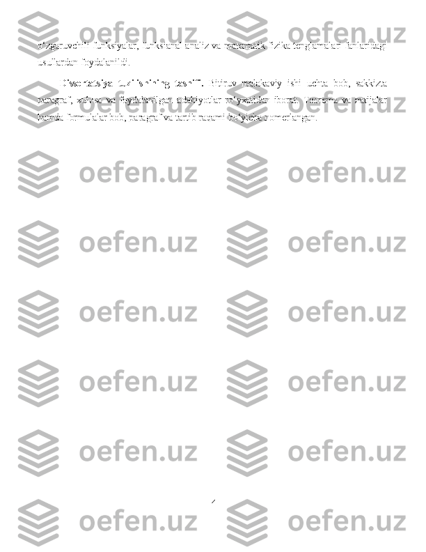 o‘zgaruvchili funksiyalar, funksianal analiz va matematik fizika tenglamalari fanlaridagi
usullardan foydalanildi.
Dissertatsiya   tuzilishining   tasnifi.   Bitiruv   malakaviy   ishi   uchta   bob,   sakkizta
paragraf,   xulosa   va   foydalanilgan   adabiyotlar   ro‘yxatidan   iborat.   Teorema   va   natijalar
hamda formulalar bob, paragraf va tartib raqami bo‘yicha nomerlangan.
4 