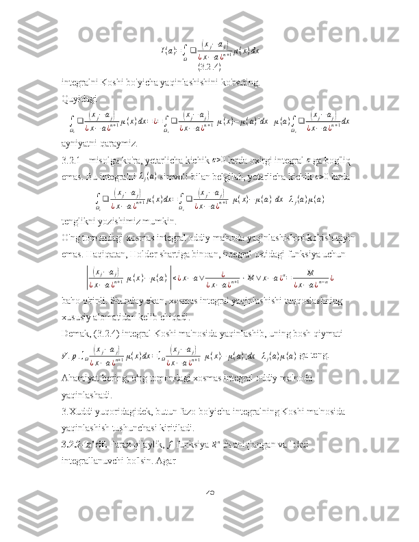 I(a)=∫Ω
❑	(xj−	aj)	
¿x−	a¿n+1μ(x)dx	
(3.2	.4)integralni Koshi bo'yicha yaqinlashishini ko'rsating.
Quyidagi
∫
Ω
ε ❑	
( x
j − a
j	)
¿ x − a ¿ n + 1 μ ( x ) dx = ¿ =
∫
Ω
ε ❑	( x
j − a
j	)
¿ x − a ¿ n + 1 [ μ ( x ) − μ ( a ) ] dx + μ ( a )
∫
Ω
ε ❑	( x
j − a
j	)
¿ x − a ¿ n + 1 dx
ayniyatni qaraymiz.
3.2.1 - misolga ko'ra, yetarlicha kichik  ε > 0
 larda oxirgi integral  ε
 ga bog'liq 
emas. Bu integralni 	
λj(a)  simvoli bilan belgilab, yetarlicha kichik 	ε>0  larda
∫
Ω
ε ❑	
( x
j − a
j	)
¿ x − a ¿ n + 1 μ ( x ) dx =
∫
Ω
ε ❑	( x
j − a
j	)
¿ x − a ¿ n + 1 [ μ ( x ) − μ ( a ) ] dx + λ
j ( a ) μ ( a )
tenglikni yozishimiz mumkin.
O'ng tomondagi xosmas integral oddiy ma'noda yaqinlashishini ko'rish qiyin
emas. Haqiqatan, Holder shartiga binoan, integral ostidagi funksiya uchun	
|	
(
x
j − a
j	)
¿ x − a ¿ n + 1 [ μ ( x ) − μ ( a ) ]	
| ≤ ¿ x − a ∨ ¿
¿ x − a ¿ n + 1 ⋅ M ∨ x − a ¿ α
= M
¿ x − a ¿ n − α ¿
baho o'rinli. Shunday ekan, xosmas integral yaqinlashishi taqqoslashning 
xususiy alomatidan kelib chiqadi.
Demak, (3.2.4) integral Koshi ma'nosida yaqinlashib, uning bosh qiymati
V . p . ∫
Ω	
( x
j − a
j	)
¿ x − a ¿ n + 1 μ ( x ) dx = ∫
Ω	( x
j − a
j	)
¿ x − a ¿ n + 1 [ μ ( x ) − μ ( a ) ] dx + λ
j ( a ) μ ( a )  ga teng.
Ahamiyat bering, o'ng tomondagi xosmas integral oddiy ma'noda 
yaqinlashadi.
3.Xuddi yuqoridagidek, butun fazo bo'yicha integralning Koshi ma'nosida 
yaqinlashish tushunchasi kiritiladi.
3.2.2-ta'rif.  Faraz qilaylik,  f
 funksiya 	
Rn  da aniqlangan va lokal 
integrallanuvchi bo'lsin. Agar
40 