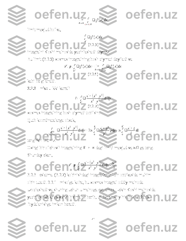 lim
R → 0 ∫
¿ x ∨ ¿ R ❑ f ( x ) dx
limit mavjud bo'lsa,
∫
R n ❑ f ( x ) dx
( 3.2 .5 )
integralni Koshi ma'nosida yaqinlashadi deymiz.
Bu limit (3.2.5) xosmas integralning bosh qiymati deyiladi va
V . p .
∫
R n ❑ f ( x ) dx = lim
R → 0 ∫|
x| < R ❑ f ( x ) dx
( 3.2 .6 )
kabi belgilanadi.
3.2.3 - misol.  Ikki karrali
I =
∫
R 2 ❑ sin ⁡	
( x 2
+ y 2	)
x 2
+ y 2 dxdy
( 3.2 .7 )
xosmas integralning bosh qiymati topilsin.
Qutb koordinatalarga o'tsak,
∫
x 2
+ y 2
< R 2 ❑ sin ⁡	
( x 2
+ y 2	)
x 2
+ y 2 dxdy = 2 π
∫
0R
❑ sin ⁡ ρ 2
ρ 2 ρdρ = π
∫
0R 2
❑ sin ⁡ t
t dt
tenglikni olamiz.
Oxirgi bir o'lchovli integralning 	
R→	+∞  dagi limiti mavjud va  π / 2
 ga teng. 
Shunday ekan,
V . p .
∫
R 2 ❑ sin ⁡
( x 2
+ y 2	)
x 2
+ y 2 dxdy = π 2
2 .
3.2.3 - eslatma. (3.2.7) ko'rinishdagi integrallar to'lqin optikasida muhim 
o'rin tutadi. 2.2.1 - misolga ko'ra, bu xosmas integral oddiy ma'noda 
uzoqlashadi va shuning uchun u ma'noga ega emas. Lekin Koshi ma'nosida 
yaqinlashish unga yangi bir ma'no berib, undan amaliy hisob-kitoblarda 
foydalanishga imkon beradi.
41 