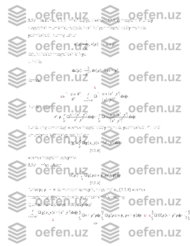 3.2.4 - eslatma.  3.2.2 - misoldagiga o'xshash, (3.2.7) integralni shunday 
o'zgartirish mumkinki, natijada hosil bo'lgan integral oddiy ma'noda 
yaqinlashadi. Buning uchun
u ( ρ ) = 1
ρ 2 , v ( ρ ) = 1 − cos ⁡ ρ 2
deb, bo'laklab integrallash kifoya.
U holda
du ( ρ ) = − 2
ρ 3 , dv ( ρ ) = 2 ρ sin ⁡ ρ 2
demak,
¿¿π1−	cos	⁡R2	
R2	+	∫
x2+y2<R2❑	1−cos	⁡(x2+y2)	
(x2+y2)2	dxdy	.
Bundan chiqdi,
V . p .
∫
R 2 ❑ sin ⁡	
( x 2
+ y 2	)
x 2
+ y 2 dxdy =
∫
R 2 ❑ 1 − cos ⁡	( x 2
+ y 2	)	
(
x 2
+ y 2	) 2 dxdy
bunda o'ng tomondagi xosmas integral oddiy ma'noda yaqinlashadi.  4 ¿
. Endi 
umumiyroq ko'rinishga ega bo'lgan
I ( g ) =
∫
R 2 ❑ g ( x , y ) sin ⁡	
( x 2
+ y 2	)
dxdy
( 3.2 .8 )
xosmas integralni qaraymiz.
3.2.4 - misol.  Agar	
G(ρ)=∫0
2π
❑	g(ρcos	⁡φ,ρsin	⁡φ)dφ	
(3.2	.9)
funksiya 	
ρ→	+∞  da monoton kamayib, nolga intilsa, (3.2.8) xosmas 
integralning Koshi ma'nosida yaqinlashishini ko'rsating.
Qutb koordinatalariga o'tib, quyidagi
∫
x 2
+ y 2
< R 2 ❑ g ( x , y ) sin ⁡	
( x 2
+ y 2	)
dxdy
¿ ∫
0R
❑ sin ⁡ ρ 2
ρdρ
∫
02 π
❑ g ( ρ cos ⁡ φ , ρ sin ⁡ φ ) dφ = ¿ = ¿
∫
0R
❑ G ( ρ ) sin ⁡ ρ 2
ρdρ = 1
2 ∫
0R 2
❑ G (	
√ t ) sin ⁡ tdt ¿
42 