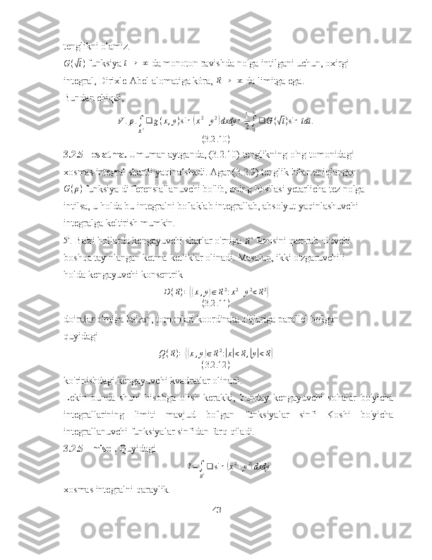 tenglikni olamiz.
G (√ t )
 funksiya  t → + ∞
 da monoton ravishda nolga intilgani uchun, oxirgi 
integral, Dirixle-Abel alomatiga kóra, 	
R→	+∞  da limitga ega.
Bundan chiqdi,	
V	.p.∫
R2❑	g(x,y)sin	⁡(x2+y2)dxdy	=	1
2∫0
∞
❑	G	(√t)sin	⁡tdt	.	
(3.2	.10	)
3.2.5 - eslatma.  Umuman aytganda, (3.2.10) tenglikning o'ng tomonidagi 
xosmas integral shartli yaqinalshadi. Agar (3.2.9) tenglik bilan aniqlangan
G ( ρ )
 funksiya differensiallanuvchi bo'lib, uning hosilasi yetarlicha tez nolga 
intilsa, u holda bu integralni bo'laklab integrallab, absolyut yaqinlashuvchi 
integralga keltirish mumkin.
5 ¿
. Ba'zi hollarda kengayuvchi sharlar o'rniga 	
Rn  fazosini qamrab oluvchi 
boshqa tayinlangan ketma-ketliklar olinadi. Masalan, ikki o'zgaruvchili 
holda kengayuvchi konsentrik
D ( R ) =	
{( x , y	) ∈ R 2
: x 2
+ y 2
< R 2	}
( 3.2 .11 )
doiralar o'rniga ba'zan, tomonlari koordinata o'qlariga parallel bo'lgan 
quyidagi	
Q(R)={(x,y)∈R2:|x|<R,|y|<R}	
(3.2	.12	)
ko'rinishdagi kengayuvchi kvadratlar olinadi.
Lekin   bunda   shuni   hisobga   olish   kerakki,   bunday   kengayuvchi   sohalar   bo'yicha
integrallarining   limiti   mavjud   bo'lgan   funksiyalar   sinfi   Koshi   bo'yicha
integrallanuvchi funksiyalar sinfidan farq qiladi.
3.2.5 - misol.  Quyidagi	
I=∫
R2❑	sin	⁡(x2+y2)dxdy
xosmas integralni qaraylik.
43 