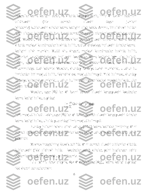 integrallar ketma-ketligini qarab,   Ω
k   sifatida kengayib borib, limiti  Rn   fazosini batamom
to'ldiruvchi   (biz   qamrab   oluvchi   degan   jumlani
ishlatamiz) kublanuvchi sohalar ketma-ketligini olish kerak. Ammo, bir o'lchovli holdan
farqli o'laroq, ko'p o'lchovli fazo fazoni qamrab oluvchi to plamlar ketma-ketligiga ancha
boy.   Masalan,   ikki   o'lchovli   holda   tekislikni   qamrab   oluvchi   to'plamlar   ketma-ketligi
sifatida markazi koordinatalar boshida bo'lib, radiusi cheksizga intiluvchi doiralar ketma-
ketligini   olish   mumkin.   Xuddi   shu   singari,   markazi   koordinatalar   boshida   bo'lib,
tomonlari   uzunligi   cheksizga   intiluvchi   kvadratlar   ketma-ketligini   ham   olsa   bo'ladi.
Lekin,   agar   faqat   shunday   ketma-ketliklar   bilan   cheklanib   qolsak,   biz   bir   qator
muammolarga   duch   kelamiz.   Masalan,   shunday   funksiya   tuzish   mumkinki,   u   uchun   bu
limitlardan biri mavjud bo'lib, ikkinchisi esa mavjud bo'lmaydi. Yoki bo'lmasa, shunday
funksiya ko'rsatish mumkinki, u uchun bu limitlarning har ikkalasi mavjud bo'lsada, ular
o'zaro farq qiladi.
Masalan,   agar  	
{ Ω
k	}   lar  	R2   fazoni   qamrab   oluvchi   kengayuvchi   kvadratlar
ketma-ketligi bo'lsa, quyidagi	
limk→∞∬Ωk
❑	sin	⁡(x2+y2)dxdy
limit mavjud bo'ladi. Lekin, agar  	
{ Ω
k	}   lar  	R2   fazoni qamrab oluvchi kengayuvchi doiralar
ketma-ketligi bo'lsa, u holda yuqoridagi limit mavjud bo'lmaydi.
Bunday  hollarni   istisno   qilish   uchun,  (1.1.1)  ketma-ketliklar   limitining  
R n
  ni
qamrab oluvchi har qanday  	
{ Ω
k	}   to plamlar ketma-ketligi uchun mavjudligini talab qilish
yetarlidir.
Xosmas integralning klassik ta'rifida  	
Rn   ni qamrab oluvchi to'plamlar sifatida
kublanuvchi   (ikki   o'lchovli   holda   -   kvadratlanuvchi)   sohalar,   ya'ni   bog'langan   ochiq
to'plamlar olinadi. Biz ham shu yo'lni tutamiz.
1.1.1-ta'rif.   Faraz   qilaylik,   Ω
k ⊂ R n
  sohalarning  	
{Ωk}k=1
∞   ketma-ketligi  quyidagi
ikki shartni qanoatlantirsin:
6 