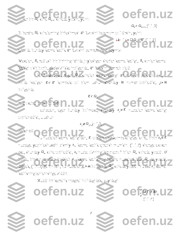 1. har bir  Ω
k  soha  Ω
k + 1  sohada yotsin, ya'ni:Ωk⊂Ωk+1;(1.1	.2)
2. barcha 	
Ωk  sohalarning birlashmasi 
R n
 fazosini batamom to 'ldirsin, ya'ni:	
¿k=1¿∞❑	Ωk=	Rn.(1.1	.3)
u holda bunday ketma-ketlik 	
Rn  fazosini qamrab oladi deymiz.
Masalan, 	
Rk  radiusli bir-birining ichida joylashgan sharlar ketma-ketligi, 	Rk  sonlar ketma-
ketligi o'sib borib, cheksizlikka intilganda, 	
Rn  fazosini qamrab oladi.
1.1.1-eslatma.   Agar  	
{ Ω
j	}   sohalar   ketma-ketligi  	Rn   fazosini   qamrab   olsa,   u
holda   istalgan  	
K	⊂	Rn   kompakt   to'   plam   uchun   shunday   N
  nomer   topiladiki,   j ≥ N
bo'lganda	
K	⊂Ω	j
munosabat o'rinli bo'ladi.
Haqiqatan,   agar   bunday   bo'lmasa,   shunday  	
xj∈K   nuqtalar   ketma-ketligi
topilar ediki, u uchun	
xj∉Ω	j,j=1,2	,…
bo'lar edi.
Bu nuqtalar ketma-ketligidan, 	
K  to'plamning kompaktligiga ko'ra, biror  x
0 ∈ K
nuqtaga   yaqinlashuvchi   qismiy  	
xjk   ketma-ketlik  ajratish   mumkin.  (1.1.3)   shartga   asosan
esa, shunday   Ω
m   soha topiladiki,   x
0   nuqta o'zining biror atrofi bilan   Ω
m   sohada yotadi.   U
holda, biror   nomerdan boshlab   x
j
k   ketma-ketlikning barcha  nuqtalari  ham  	
Ωm   da  yotadi,
demak, (1.1.2) ga binoan, bu nuqtalar  j
k ≥ m
 bo'lganda  Ω
j
k  sohada yotadi. Bu esa  x
j  ketma-
ketlikning tanlanishiga ziddir.
Xuddi bir karralik integral holidagidek, quyidagi
∫
R n ❑ f
( x	) dx
( 1.1 .4 )
7 