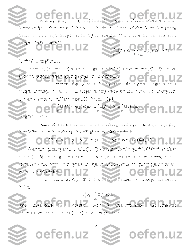 Shunday   qilib,   agar   (1.1.5)   limit  Rn   ni   qamrab   oluvchi   ixtiyoriy   sohalar
ketma-ketligi   uchun   mavjud   bo'lsa,   u   holda   bu   limit   sohalar   ketma-ketligining
tanlanishiga bog'liq bo'lmaydi. Bu limit   f
  funksiyadan  	
Rn   fazo bo yicha olingan xosmas
integral deyiladi va ushbu
∫
R n ❑ f
( x	) dx = lim
k → ∞ ∫
Ω
k ❑ f	( x	) dx	( 1.1 .6	)
ko'rinishda belgilanadi.
E'tibor   bering,   (birinchi   tur)   xosmas   integral   deb   (1.1.4)   simvolga   ham,   (1.1.6)   limitga
(bu limit mavjud bo'lganda) teng songa ham aytilar ekan.
1.1.1   -   teorema.   Agar  	
f   va  	g   funksiyalardan  
R n
  bo'yicha   olingan   xosmas
integrallar mavjud bo'lsa, u holda istalgan haqiqiy  λ
 va  μ
 sonlar uchun  λf + μg
 funksiyadan
olingan xosmas integral ham. mavjud bo'lib, quyidagi	
∫
Rn❑	[λf	(x)+μg	(x)]dx	=	λ∫
Rn❑	f(x)dx	+μ∫
Rn❑	g(x)dx
tenglik bajariladi.
Isbot .   Xos   integrallarning   integral   ostidagi   funksiyaga   chiziqli   bog'liqligi
hamda limitga o'tish amalining chiziqliligidan oson kelib chiqadi.
                            I.2-§.    Manfiymas funksiyadan olingan xosmas integral .
  Agar   ta'rifga  qat'iy   amal   qilsak,   (1.1.4)   xosmas   integralni   yaqinlashishini   isbotlash
uchun   (1.1.5)   limitning   barcha   qamrab   oluvchi  	
{ Ω
k	}   ketma-ketliklar   uchun   mavjudligini
ko'rsatish kerak. Ammo manfiymas funksiyalar uchun xosmas integralning yaqinlashishi
ancha oson tekshiriladi.
1.2.1   -   teorema.   Agar  
R n
  da   lokal   integrallanuvchi  	
f   funksiya   manfiymas
bo'lib,	
I(Ωk)=∫Ωk
❑	f(x)dx
sonli   ketma-ketlik  	
Rn   ni   qamrab   oluvchi  	{ Ω
k	}   sohalarni   aqalli   bitta   tanlashda
chegaralangan bo'lsa, u holda (1.1.4) integral yaqinlashadi.
9 