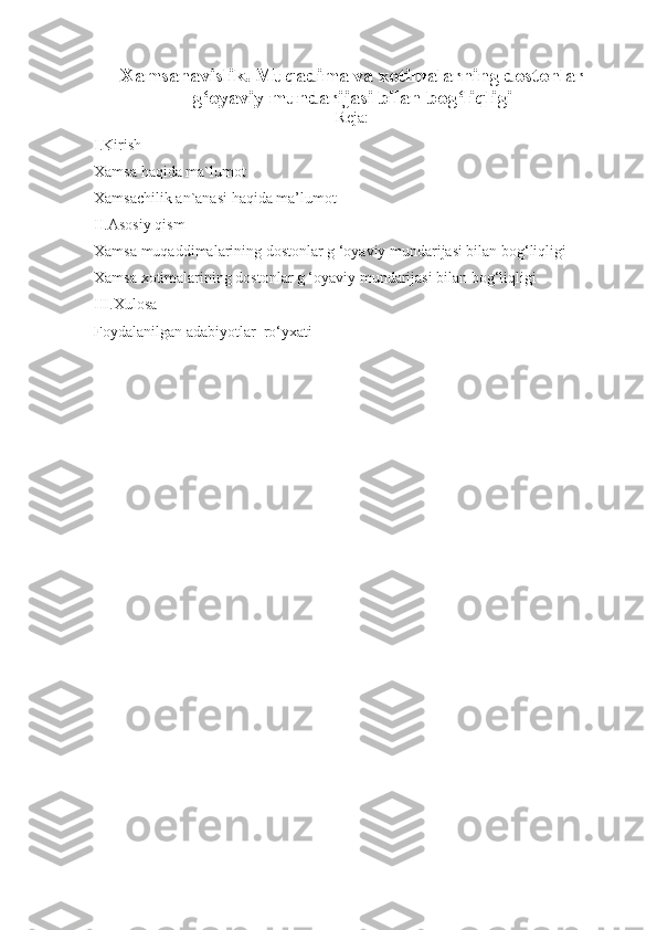 Xamsanavislik. Muqadima va xotimalarning dostonlar
g‘oyaviy mundarijasi bilan bog‘liqligi
Reja:
I.Kirish
Xamsa haqida ma`lumot
Xamsachilik an`anasi haqida ma’lumot
II.Asosiy qism
Xamsa muqaddimalarining dostonlar g ‘oyaviy mundarijasi bilan bog‘liqligi
Xamsa xotimalarining dostonlar g ‘oyaviy mundarijasi bilan bog‘liqligi
III.Xulosa 
Foydalanilgan adabiyotlar  ro‘yxati 