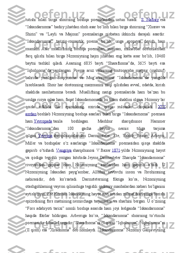 tutishi   bilan   birga   shoirning   boshqa   poemalaridan   ustun   turadi.     S.   Nafisiy   esa
“Iskandarnoma” badiiy jihatdan shoh asar bo’lish bilan birga shoirning “Xusrav va
Shirin”   va   “Layli   va   Majnun”   poemalariga   nisbatan   ikkinchi   darajali   asardir.
“Iskandarnoma”   tarixiy-romantik   poema   bo’lib,   unga   epopeya   deyish   ham
mumkin.   Asar   muallifining   boshqa   poemalari,   xususan,   muhabbat   dostonlaridan
farq   qilishi   bilan   birga   Nizomiyning   hajm   jihatdan   eng   katta   asar   bo’lib,   10460
baytni   tashkil   qiladi.   Asarning   6835   bayti   “Sharafnoma”da,   3625   bayti   esa
“Iqbolnoma”da   jamlangan.   Poema   aruz   vaznining   mutoqaraba   maqsur   (mahzuf)
bahrida   yozilgan.   Soqiynoma   va   Mug’anniynoma   “Iskandarnoma”da   yangilik
hisoblanadi. Shoir  har  dostonning  mazmunini  naql  qilishdan avval,  odatda, kirish
shaklida   nasihatnoma   beradi.   Muallifning   narigi   poemalarida   ham   ba’zan   bu
usulga rioya qilsa ham, faqat Iskandarnomada bu tizim shaklini olgan. Nizomiy bir
qoida   sifatida   har   epizodning   oxirida   qisqa   xulosalar   chiqaradi.   XIX
asrdan   boshlab Nizomiyning boshqa asarlari  bilan birga “Iskandarnoma”  poemasi
ham   Yevropada   tanila   boshlagan.   Mashhur   sharqshunos   Hammer
“Iskandarnoma”dan   100   gacha   baytni   nemis   tiliga   tarjima
qilgan.   Yevropa   sharqshunoslaridan   Darmmsteter,   Ete,   Yakob,   Braun,   Arberru,
Miller   va   boshqalar   o’z   asarlariga   “Iskandarnoma”   poemasidan   qisqa   shaklda
gapirib   o’tishadi.   Vengriya   sharqshunosi   V.Baxer   1871 -yilda   Nizomiyning   hayot
va   ijodiga   tegishli   yozgan   kitobida   Jeyms   Darmesteter   Sharqda   “Iskandarnoma”
rivoyatidan   gapirar   ekan,   Nizomiyning   asarlaridan   ham   gapirib   o’tadi.   U
Nizomiyning   Iskandari   payg’ambar,   Allohni   sevuvchi   inson   va   Ibrohimning
nabirasidir,   deb   ko’rsatadi.   Darmsteterning   fikriga   ko’ra,   Nizomiyning
otashgohlarning vayron qilinishiga tegishli qadimiy manbalardan xabari bo’lganini
aytish qiyin. Ete Herman Iskandarning hayot suvi ortidan zulmat dunyosiga borishi
epizodining fors matnining nemischaga tarjimasini va sharhini bergan.   U o’zining
“Fors   adabiyoti   tarixi”   nomli   boshqa   asarida   ham   joyi   kelganda   “Iskandarnoma”
haqida   fikrlar   bildirgan.   Arberriga   ko’ra,   “Iskandarnoma”   shoirning   to’rtinchi
poemasidir. Muallif negadir “Sharafnoma”ni (I qism) “Iqbolnoma”, “Iqbolnoma”ni
(II qism) esa “Xiradnoma” deb nomlaydi. “Iskandarnoma” Nizomiy Ganjaviyning 