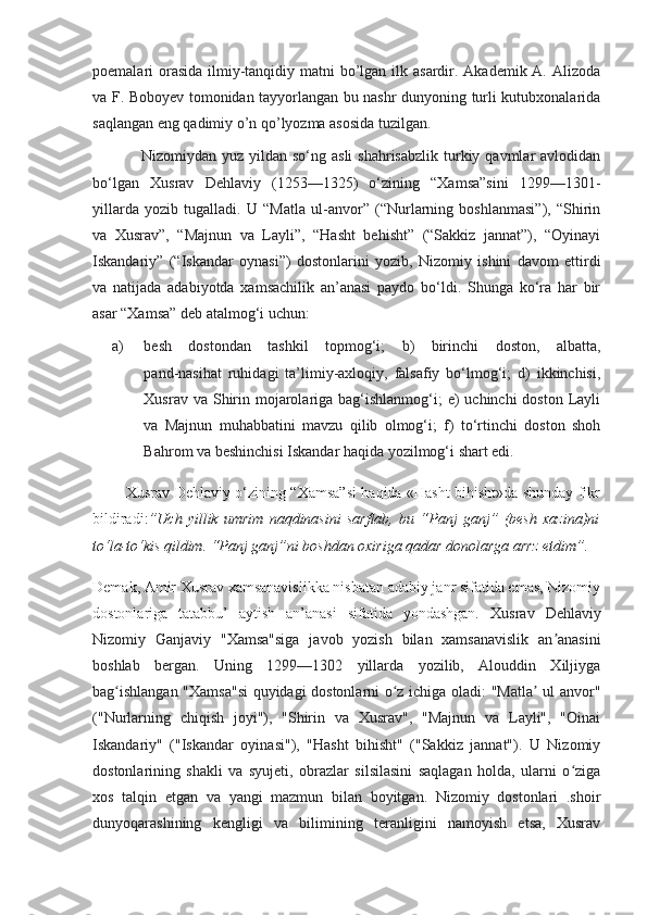 poemalari orasida ilmiy-tanqidiy matni bo’lgan ilk asardir. Akademik A. Alizoda
va F. Boboyev tomonidan tayyorlangan bu nashr dunyoning turli kutubxonalarida
saqlangan eng qadimiy o’n qo’lyozma asosida tuzilgan. 
                  Nizomiydan yuz  yildan  so‘ng asli  shahrisabzlik   turkiy qavmlar   avlodidan
bo‘lgan   Xusrav   Dehlaviy   (1253—1325)   o‘zining   “Xamsa”sini   1299—1301-
yillarda   yozib   tugalladi.   U   “Matla   ul-anvor”   (“Nurlarning   boshlanmasi”),   “Shirin
va   Xusrav”,   “Majnun   va   Layli”,   “Hasht   behisht”   (“Sakkiz   jannat”),   “Oyinayi
Iskandariy”   (“Iskandar   oynasi”)   dostonlarini   yozib,   Nizomiy   ishini   davom   ettirdi
va   natijada   adabiyotda   xamsachilik   an’anasi   paydo   bo‘ldi.   Shunga   ko‘ra   har   bir
asar “Xamsa” deb atalmog‘i uchun: 
a) besh   dostondan   tashkil   topmog‘i;   b)   birinchi   doston,   albatta,
pand-nasihat   ruhidagi   ta’limiy-axloqiy,   falsafiy   bo‘lmog‘i;   d)   ikkinchisi,
Xusrav va Shirin mojarolariga bag‘ishlanmog‘i;  e)  uchinchi  doston  Layli
va   Majnun   muhabbatini   mavzu   qilib   olmog‘i;   f)   to‘rtinchi   doston   shoh
Bahrom va beshinchisi Iskandar haqida yozilmog‘i shart edi. 
             Xusrav Dehlaviy o‘zining “Xamsa”si haqida «Hasht bihisht»da shunday fikr
bildiradi: ”Uch   yillik   umrim   naqdinasini   sarflab,   bu   “Panj   ganj”   (besh   xazina)ni
to‘la-to‘kis qildim. “Panj ganj”ni boshdan oxiriga qadar donolarga arrz etdim”.
Demak, Amir Xusrav xamsanavislikka nisbatan adabiy janr sifatida emas, Nizomiy
dostonlariga   tatabbu’   aytish   an’anasi   sifatida   yondashgan.   Xusrav   Dehlaviy
Nizomiy   Ganjaviy   "Xamsa"siga   javob   yozish   bilan   xamsanavislik   an anasiniʼ
boshlab   bergan.   Uning   1299—1302   yillarda   yozilib,   Alouddin   Xiljiyga
bag ishlangan "Xamsa"si  quyidagi dostonlarni o z ichiga oladi: "Matla  ul anvor"	
ʻ ʻ ʼ
("Nurlarning   chiqish   joyi"),   "Shirin   va   Xusrav",   "Majnun   va   Layli",   "Oinai
Iskandariy"   ("Iskandar   oyinasi"),   "Hasht   bihisht"   ("Sakkiz   jannat").   U   Nizomiy
dostonlarining   shakli   va   syujeti,   obrazlar   silsilasini   saqlagan   holda,   ularni   o ziga	
ʻ
xos   talqin   etgan   va   yangi   mazmun   bilan   boyitgan.   Nizomiy   dostonlari   .shoir
dunyoqarashining   kengligi   va   bilimining   teranligini   namoyish   etsa,   Xusrav 