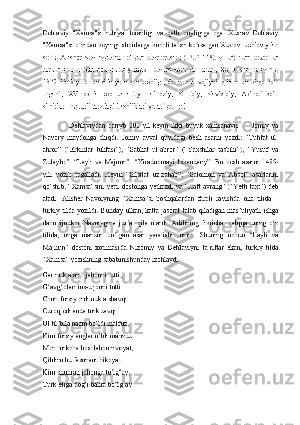 Dehlaviy   "Xamsa"si   ruhiyat   teranligi   va   qalb   boyligiga   ega.   Xusrav   Dehlaviy
"Xamsa"si o zidan keyingi shoirlarga kuchli ta sir ko rsatgan.ʻ ʼ ʻ Xusrav Dehlaviydan
so‘ng Alisher Navoiygacha bo‘lgan davr orasida (1302-1483-yillar) ham dostonlar
turkumidan  iborat   beshliklar  yaratish  davom  etdi.  Jumladan,  Xojui   Kirmoniyning
1332-1348 yillar orasida yaratgan beshligi, Salmon Sovajiyning ham bu ishga qo‘l
urgani,   XV   asrda   esa   Jamoliy   Tabreziy,   Kotibiy,   Kavkabiy,   Ashraf   kabi
shoirlarning turli tarzdagi beshliklari yaratilgan edi. 
                  Dehlaviydan   qariyb   200   yil   keyin   ikki   buyuk   xamsanavis   —   Jomiy   va
Navoiy   maydonga   chiqdi.   Jomiy   avval   quyidagi   besh   asarni   yozdi:   “Tuhfat   ul-
ahror”   (“Erkinlar   tuhfasi”),   “Sabhat   ul-abror”   (“Yaxshilar   tasbihi”),   “Yusuf   va
Zulayho”,   “Layli   va   Majnun”,   “Xiradnomayi   Iskandariy”.   Bu   besh   asarni   1485-
yili   yozib   tugalladi.   Keyin   “Silsilat   uz-zahab”,   “Salomon   va   Absol”   asarlarini
qo‘shib, “Xamsa”sini  yetti  dostonga yetkazdi  va “Haft  avrang” (“Yetti  taxt”) deb
atadi.   Alisher   Navoiyning   “Xamsa”si   boshqalardan   farqli   ravishda   ona   tilida   –
turkiy tilda yozildi. Bunday ulkan, katta jasorat  talab qiladigan mas’uliyatli ishga
daho   ijodkor   Navoiygina   jur’at   qila   olardi.   Adibning   fikricha,   xalqqa   uning   o‘z
tilida,   unga   manzur   bo‘lgan   asar   yaratishi   lozim.   Shuning   uchun   “Layli   va
Majnun”   dostoni   xotimasida   Nizomiy   va   Dehlaviyni   ta’riflar   ekan,   turkiy   tilda
“Xamsa” yozishning sababinishunday izohlaydi: 
Gar nuktalari1 jahonni tutti,
G‘avg‘olari ins-u jonni tutti.
Chun forsiy erdi nukta shavqi,
Ozroq edi anda turk zavqi.
Ul til bila nazm bo‘ldi malfuz,
Kim forsiy anglar o‘ldi mahzuz
Men turkcha boshlabon rivoyat,
Qildim bu fasonani hikoyat.
Kim shuhrati jahonga to‘lg‘ay,
Turk eliga dog‘i bahra bo‘lg‘ay 