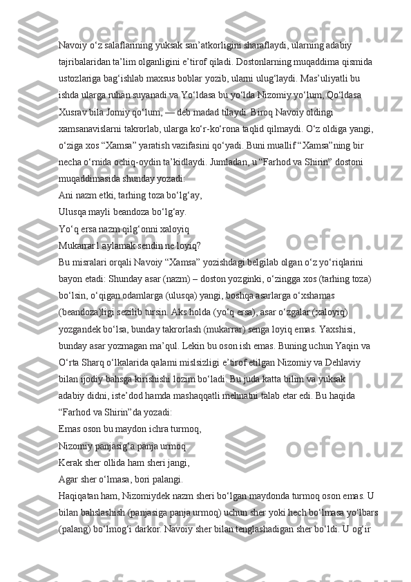 Navoiy o‘z salaflarining yuksak san’atkorligini sharaflaydi, ularning adabiy 
tajribalaridan ta’lim olganligini e’tirof qiladi. Dostonlarning muqaddima qismida 
ustozlariga bag‘ishlab maxsus boblar yozib, ularni ulug‘laydi. Mas’uliyatli bu 
ishda ularga ruhan suyanadi va Yo‘ldasa bu yo‘lda Nizomiy yo‘lum, Qo‘ldasa 
Xusrav bila Jomiy qo‘lum, — deb madad tilaydi. Biroq Navoiy oldingi 
xamsanavislarni takrorlab, ularga ko‘r-ko‘rona taqlid qilmaydi. O‘z oldiga yangi, 
o‘ziga xos “Xamsa” yaratish vazifasini qo‘yadi. Buni muallif “Xamsa”ning bir 
necha o‘rnida ochiq-oydin ta’kidlaydi. Jumladan, u “Farhod va Shirin” dostoni 
muqaddimasida shunday yozadi:
Ani nazm etki, tarhing toza bo‘lg‘ay,
Ulusqa mayli beandoza bo‘lg‘ay.
Yo‘q ersa nazm qilg‘onni xaloyiq
Mukarrar1 aylamak sendin ne loyiq?
Bu misralari orqali Navoiy “Xamsa” yozishdagi belgilab olgan o‘z yo‘riqlarini 
bayon etadi: Shunday asar (nazm) – doston yozginki, o‘zingga xos (tarhing toza) 
bo‘lsin, o‘qigan odamlarga (ulusqa) yangi, boshqa asarlarga o‘xshamas 
(beandoza)ligi sezilib tursin. Aks holda (yo‘q ersa), asar o‘zgalar (xaloyiq) 
yozgandek bo‘lsa, bunday takrorlash (mukarrar) senga loyiq emas. Yaxshisi, 
bunday asar yozmagan ma’qul. Lekin bu oson ish emas. Buning uchun Yaqin va 
O‘rta Sharq o‘lkalarida qalami mislsizligi e’tirof etilgan Nizomiy va Dehlaviy 
bilan ijodiy bahsga kirishishi lozim bo‘ladi. Bu juda katta bilim va yuksak
adabiy didni, iste’dod hamda mashaqqatli mehnatni talab etar edi. Bu haqida 
“Farhod va Shirin”da yozadi:
Emas oson bu maydon ichra turmoq,
Nizomiy panjasig‘a panja urmoq.
Kerak sher ollida ham sheri jangi,
Agar sher o‘lmasa, bori palangi.
Haqiqatan ham, Nizomiydek nazm sheri bo‘lgan maydonda turmoq oson emas. U 
bilan bahslashish (panjasiga panja urmoq) uchun sher yoki hech bo‘lmasa yo‘lbars 
(palang) bo‘lmog‘i darkor. Navoiy sher bilan tenglashadigan sher bo‘ldi. U og‘ir  