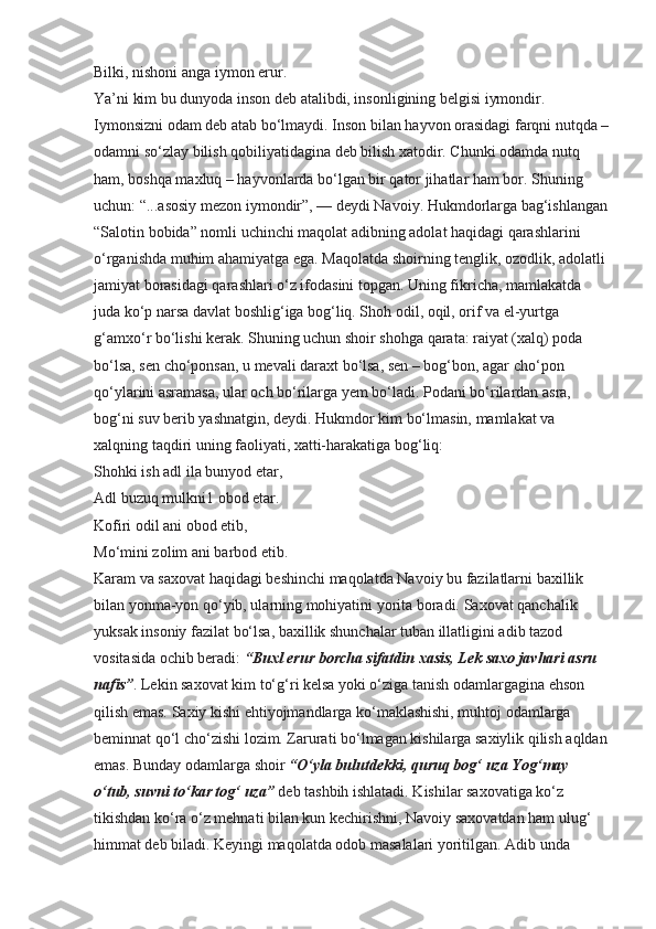 Bilki, nishoni anga iymon erur.
Ya’ni kim bu dunyoda inson deb atalibdi, insonligining belgisi iymondir. 
Iymonsizni odam deb atab bo‘lmaydi. Inson bilan hayvon orasidagi farqni nutqda –
odamni so‘zlay bilish qobiliyatidagina deb bilish xatodir. Chunki odamda nutq 
ham, boshqa maxluq – hayvonlarda bo‘lgan bir qator jihatlar ham bor. Shuning 
uchun: “...asosiy mezon iymondir”, — deydi Navoiy. Hukmdorlarga bag‘ishlangan
“Salotin bobida” nomli uchinchi maqolat adibning adolat haqidagi qarashlarini 
o‘rganishda muhim ahamiyatga ega. Maqolatda shoirning tenglik, ozodlik, adolatli 
jamiyat borasidagi qarashlari o‘z ifodasini topgan. Uning fikricha, mamlakatda 
juda ko‘p narsa davlat boshlig‘iga bog‘liq. Shoh odil, oqil, orif va el-yurtga 
g‘amxo‘r bo‘lishi kerak. Shuning uchun shoir shohga qarata: raiyat (xalq) poda 
bo‘lsa, sen cho‘ponsan, u mevali daraxt bo‘lsa, sen – bog‘bon, agar cho‘pon 
qo‘ylarini asramasa, ular och bo‘rilarga yem bo‘ladi. Podani bo‘rilardan asra, 
bog‘ni suv berib yashnatgin, deydi. Hukmdor kim bo‘lmasin, mamlakat va 
xalqning taqdiri uning faoliyati, xatti-harakatiga bog‘liq:
Shohki ish adl ila bunyod etar,
Adl buzuq mulkni1 obod etar.
Kofiri odil ani obod etib,
Mo‘mini zolim ani barbod etib.
Karam va saxovat haqidagi beshinchi maqolatda Navoiy bu fazilatlarni baxillik 
bilan yonma-yon qo‘yib, ularning mohiyatini yorita boradi. Saxovat qanchalik 
yuksak insoniy fazilat bo‘lsa, baxillik shunchalar tuban illatligini adib tazod 
vositasida ochib beradi:  “Buxl erur   borcha sifatdin xasis, Lek saxo javhari asru 
nafis” . Lekin saxovat kim to‘g‘ri kelsa yoki o‘ziga tanish odamlargagina ehson 
qilish emas. Saxiy kishi ehtiyojmandlarga ko‘maklashishi, muhtoj odamlarga 
beminnat qo‘l cho‘zishi lozim. Zarurati bo‘lmagan kishilarga saxiylik qilish aqldan
emas. Bunday odamlarga shoir  “O‘yla bulutdekki,   quruq bog‘ uza Yog‘may 
o‘tub, suvni to‘kar tog‘ uza”  deb tashbih ishlatadi. Kishilar saxovatiga ko‘z 
tikishdan ko‘ra o‘z mehnati bilan kun kechirishni, Navoiy saxovatdan ham ulug‘ 
himmat deb biladi. Keyingi maqolatda odob masalalari yoritilgan. Adib unda  