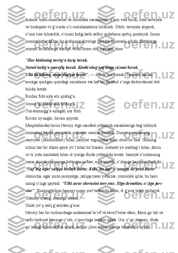 kishilar bilan munosabat va muomala madaniyati, o‘zini tuta bilish, bola tarbiyasi 
va boshqalar to‘g‘risida o‘z mulohazalarini bildiradi. Odob, tavozeni alqaydi, 
o‘zini tuta bilmaslik, o‘rinsiz kulgi kabi salbiy xislatlarni qattiq qoralaydi. Inson 
munosabatlarda har bir kishining ahvoliga yarasha muomala qilishi, kattalarga 
xizmat, kichiklarga shafqat etishi lozim deb uqtirgan shoir: 
“Har kishining tavrig‘a loyiq kerak,
Surati holig‘a muvofiq kerak. Kimki ulug‘roq anga xizmat kerak,
Ulki kichikroq, anga shafqat kerak”,  — deb ta’lim beradi. Tanosub san’ati 
asosiga qurilgan quyidagi misralarni esa har bir farzand o‘ziga dasturulamal deb 
bilishi kerak:
Boshni fido ayla ato qoshig‘a,
Jismni qil sadqa ano boshig‘a.
Tun-kunungg‘a aylagali nur fosh
Birisin oy angla, birisin quyosh.
Maqolatlardan birini Navoiy elga manfaat yetkazish masalalariga bag‘ishlaydi. 
Insonning hayoti jamiyatda, odamlar orasida kechadi. Dunyo insonlarning 
xayriyati (yaxshiliklari) bilan, jamiyat ezgu ishlar bilan obod bo‘ladi. Shuning 
uchun har bir shaxs qaysi yo‘l bilan bo‘lmasin: mehnati yo mablag‘i bilan, shirin 
so‘zi yoki maslahati bilan el-yurtga foyda yetkazishi kerak. Jamiyat a’zolarining 
mana shunday umumga keltirgan naflari, ayni paytda, o‘zlariga ham manfaatlidir: 
“Naf’ing agar xalqqa beshak durur, Bilki, bu naf’ o‘zungga   ko‘prak durur” . 
Aksincha, agar inson jamiyatga, xalqqa zarar yetkizsa, yomonlik qilsa, bu ham 
uning o‘ziga qaytadi:  “Ulki zarar shevasini tavr etar, Elga demakim, o‘ziga javr 
etar” . Shuning uchun haqiqiy inson yurt tashvishi bilan, el g‘ami bilan yashaydi:
Odamiy ersang, demagil odami,
Oniki yo‘q xalq g‘amidan g‘ami.
Navoiy har bir tushunchaga mukammal ta’rif va tavsif berar ekan, fikrni go‘zal va 
nafis badiiyat libosiga o‘rab, o‘quvchiga taqdim qiladi. Uni o‘qir ekansiz, ifoda 
go‘zalligi sizni maftun qiladi, so‘zlar jilosi uchun adibga tahsinlar o‘qiysiz.  