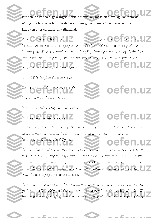 Birinchi dostonda tilga olingan mazkur mavzular, masalalar keyingi dostonlarda 
o‘ziga xos tarzda va talqinlarda bir-biridan go‘zal hamda teran qissalar orqali 
kitobxon ongi va shuuriga yetkaziladi. 
Alisher   Navoiy   XII-XV   asrlar   davomida   fors   tilida   yaratilgan   dostonlar   turkumi-
beshlik   va   xamsalarni   o‘rgangan   va   shulardan   ikkitasi   -   xamsataynni,   ya`ni
Nizomiy   va   Xusrav   xamsalarini   ma`qul   topib,   ularning   butun   xususiyatlarini   har
tomonlama tadqiq etgan. Quyidagi misralarda bu masala shunday bayon etilgan:
Bu andeshadin erdi ko‘nglumda shayn,
Ki bo‘ldi ko‘ngul moili xamsatayn.
Chu mashg‘ul bo‘ldum tamoshosig‘a.
O‘tib vodiyu tog‘u daryosig‘a.
Yorimchuq ko‘rub, sayr tark etmadim,
Yeri qolmadi angakim etmadim. 
Darhaqiqat, Alisher Navoiyning "Xamsa"si nazirayi benazir - o‘xshash-o‘xshamas 
uslubida yozilgan va bu an`anani mukammallashtirgan, yuqori bosqichga 
ko‘targan nodir badiiy kashfiyotdir.
Alisher   Navoiy   o‘z   qobiliyatining   buyukligini   namoyon   etishda   kichik   she`riy
nav`lar   torlik   qilajagini   anglagach,   u   endi   nazm   sohasida   o‘zining   dahosini
namoyon   etuvchi   "vase`   maydon"   -   keng   maydonni   izlaydi   va,   shoirning   qayd
qilganidek,   masnaviy   -   doston   ana   shunday   maqsadlarni   amalga   oshirish   uchun
muvofiq ekanligiga ishonch hosil qiladi. 
Ammo uning ezgu niyati - o‘zbek adabiyoti tarixida ham ana shunday asar-xamsa
yozish   orqali   turkiy   xalqlarni   undan   bahramand   etish,   turkiy-o‘zbek   tili
imkoniyatlarining   ulug‘ligini   namoyon   etish   hamda   o‘zining   olijanob   maqsad   va 