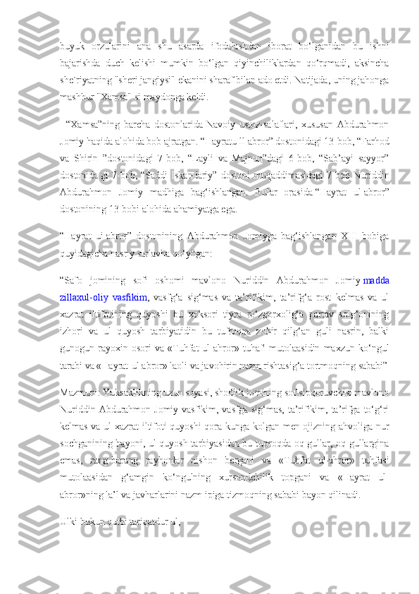 buyuk   orzularini   ana   shu   asarda   ifodalashdan   iborat   bo‘lganidan   bu   ishni
bajarishda   duch   kelishi   mumkin   bo‘lgan   qiyinchiliklardan   qo‘rqmadi,   aksincha
she`riyatning "sheri jangiysi" ekanini sharaf bilan ado etdi. Natijada, uning jahonga
mashhur "Xamsa" si maydonga keldi.
    “Xamsa”ning   barcha   dostonlarida   Navoiy   ustoz-salaflari,   xususan   Abdurahmon
Jomiy haqida alohida bob ajratgan.   “Hayratu ll-abror” dostonidagi 13-bob, “Farhod
va   Shirin   ”dostonidagi   7-bob,   “Layli   va   Majnun”dagi   6-bob,   “Sab’ayi   sayyor”
dostonida   gi   7-bob,  “Saddi   Iskandariy”  dostoni   muqaddimasidagi   7-bob  Nuriddin
Abdurahmon   Jomiy   madhiga   bag‘ishlangan.   Bular   orasida   “Hayrat   ul-abror”
dostonining 13-bobi alohida ahamiyatga ega.
“Hayrat   ui-abror”   dostonining   Abdurahmon   Jomiyga   bag‘ishlangan   XIII   bobiga
quyidagicha nasriy sarlavha qo‘yilgan:
“Safo   jomining   sofi   oshomi   mavlono   Nuriddin   Abdurahmon   Jomiy   madda
zillaxul-oliy   vasfikim ,   vasfg‘a   sig‘mas   va   ta’rifikim,   ta’rifg‘a   rost   kelmas   va   ul
xazrat   iltifotining   quyoshi   bu   xoksori   tiyra   ro‘zgorxolig‘a   partav   solg‘onining
izhori   va   ul   quyosh   tarbiyatidin   bu   tufroqqa   zohir   qilg‘an   guli   nasrin,   balki
gunogun  rayoxin  osori   va   «Tuhfat   ul-ahror»   tuhafi   mutolaasidin   maxzun  ko‘ngul
tarabi va «Hayrat-ul abror» laoli va javohirin nazm rishtasig‘a tortmoqning sababi”
Mazmuni: Yuksaklikning uzun soyasi, shodlik jomining sof sipqoruvchisi mavlono
Nuriddin Abdurahmon Jomiy vasfikim, vasfga sig‘mas, ta’rifikim, ta’rifga to‘g‘ri
kelmas va ul xazrat  iltifoti quyoshi qora kunga kolgan men ojizning ahvoliga nur
sochganining bayoni, ul quyosh tarbiyasidan bu tuproqda oq gullar, oq gullargina
emas,   rang-barang   rayhonlar   nishon   bergani   va   «Tuhfat   ul-ahror»   tuhfasi
mutolaasidan   g‘amgin   ko‘ngulning   xursandchilik   topgani   va   «Hayrat   ul-
abror»ning la’l va javharlarini nazm ipiga tizmoqning sababi bayon qilinadi. 
Ulki bukun qutbi tariqatdur ul, 