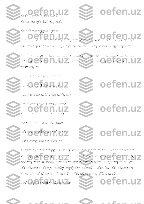 Koshifi asrori haqiqatdur ul.
Ko‘ksi xaqoyiq duri ganjinasi,
Ko‘ngli maoniy yuzi oyinasi.
Tabdili: Ulki bugin tariqatning qutbi, haqiqat sirlarini kashf etuvchi, ko‘ksi haqiqat
javohirlari yashiringan xazina, kongli esa esa ma’nolar yuzi aks etadigan oynadir.
Bobning   muhim   jihatlaridan   biri   shundaki,   uning   davomida   Jomiy   dargohida
bo‘ladigan   doimiy   majlislardan,   she’rxonlik   va   adabiy   davralardan   biri
tasvirlangan:
Bazmda bir kun yuzidin nur edi,
Har soridin nodira mazkur edi.
Tushti chu raxrav bila payravg‘a so‘z,
Etti Nizomiy bila Xusravg‘a so‘z.
Kim ne sifat olam aro soldi shayn,
Ikkisining xomasidin xamsatayn.
Lek bu o‘n turfaki, topmish jamol,
Ikki burung‘isida bor o‘zga hol:
Kunlarning birida bir yig‘ilishda u yuzida nur balqib o‘ltirar edi, har tomondan har
xil   ajoyib   voqealarni   gaplashar   edik.   Gap   ustoz   va   izdoshlar   haqida   borar   ekan,
Nizomiy bilan  Xusravga  ham  navbat  etdi.  Ularning  qalami  tufayli  paydo  bo‘lgan
ikki   «Xamsa»   olamga   qanday   hayajonlar   solmadi!   Lekin   bu   ikki   «Xamsa»ga
kirgan o‘n go‘zal doston ichida oldingi ikkitasi yaqqol ajralib turar edi.
Gavhare yo‘q «Maxzan ul-asror» dek, 