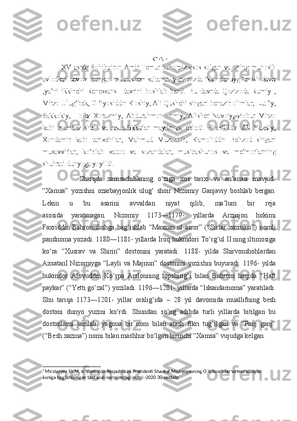 Kirish
               XV asrda Sohibqiron Amir Temur bobomiz asos solgan va uning munosib
avlodlari davom ettirgan muhtasham saltanat  yurtimizda ikkinchi uyg ‘onish davri
,ya’ni   ikkinchi   Renessans     davrini   boshlab   berdi.   Bu   davrda   Qozizoda   Rumiy   ,
Mirzo Ulug‘bek, G ‘iyosiddin Koshiy, Ali Qushchi singari benazir olimlar, Lutfiy,
Sakkokiy,   Hofiz   Xorazmiy,   Abdurahmon   Jomiy,   Alisher   Navoiy,   Bobur   Mirzo
kabi   mumtoz   shoir   va   mutafakkirlar   maydonga   chiqdi.   Sharfiddin   Ali   Yazdiy,
Xondamir   kabi   tarixchilar,   Mahmud   Muzahhib,   Kamoliddin   Behzod   singari
musavvirlar,   ko‘plab   xattot   va   sozandalar,   musiqashunos   va   me’morlarning
shuhrati dunyoga yoyildi.  1
                Sharqda   xamsachilikning   o‘ziga   xos   tarixi   va   an’anasi   mavjud.
“Xamsa”   yozishni   ozarbayjonlik   ulug‘   shoir   Nizomiy   Ganjaviy   boshlab   bergan.
Lekin   u   bu   asarini   avvaldan   niyat   qilib,   ma’lum   bir   reja
asosida   yaratmagan.   Nizomiy   1173—1179-   yillarda   Arzinjon   hokimi
Faxriddin   Bahromshohga   bag‘ishlab   “Maxzan   ul-asror”   (“Sirlar   xazinasi”)   nomli
pandnoma yozadi. 1180—1181- yillarda Iroq hukmdori To‘rg‘ul II ning iltimosiga
ko‘ra   “Xusrav   va   Shirin”   dostonini   yaratadi.   1188-   yilda   Shirvonshohlardan
AxsatanI Nizomiyga “Layli va Majnun” dostonini  yozishni  buyuradi. 1196- yilda
hukmdor   Alovuddin   Ko‘rpa   Arslonning   topshirig‘i   bilan   Bahrom   haqida   “Haft
paykar” (“Yetti go‘zal”) yoziladi. 1196—1201- yillarda “Iskandarnoma” yaratiladi.
Shu   tariqa   1173—1201-   yillar   oralig‘ida   –   28   yil   davomida   muallifning   besh
dostoni   dunyo   yuzini   ko‘rdi.   Shundan   so‘ng   adibda   turli   yillarda   bitilgan   bu
dostonlarni   jamlab,   yagona   bir   nom   bilan   atash   fikri   tug‘ilgan   va   “Panj   ganj”
(“Besh xazina”) nomi bilan mashhur bo‘lgan birinchi “Xamsa” vujudga kelgan. 
1
  Mirziyoyev Sh.M. o ‘zbekiston Respublikasi Prezidenti Shavkat Mirziyoyevning O ‘qituvchilar va murabbiylar 
kuniga bag‘ishlamgan tantanali narosimdagi nutqi -2020 30-sentabr 