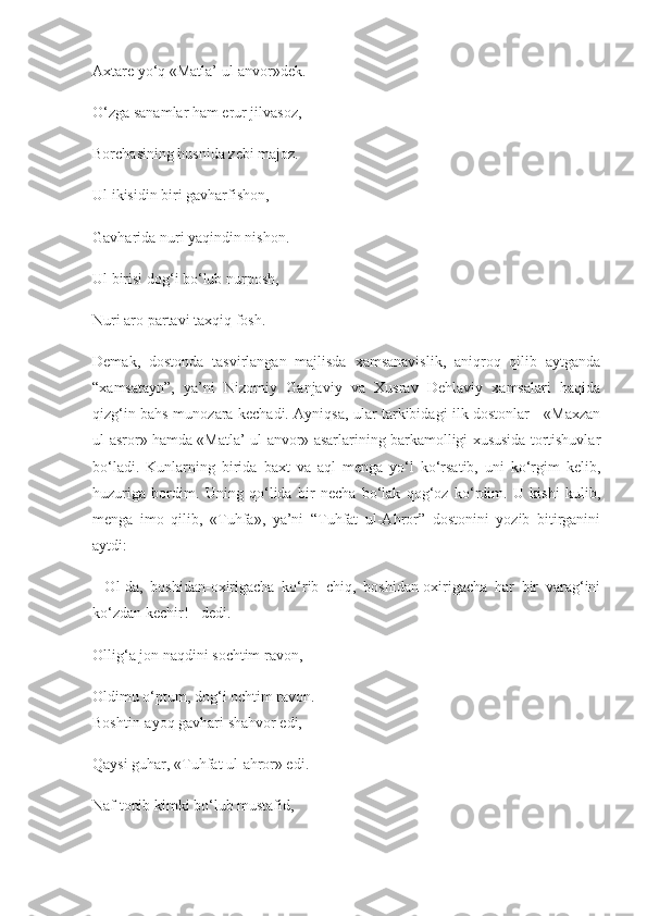 Axtare yo‘q «Matla’ ul-anvor»dek.
O‘zga sanamlar ham erur jilvasoz,
Borchasining husnida zebi majoz.
Ul ikisidin biri gavharfishon,
Gavharida nuri yaqindin nishon.
Ul birisi dog‘i bo‘lub nurposh,
Nuri aro partavi taxqiq fosh.
Demak,   dostonda   tasvirlangan   majlisda   xamsanavislik,   aniqroq   qilib   aytganda
“xamsatayn”,   ya’ni   Nizomiy   Ganjaviy   va   Xusrav   Dehlaviy   xamsalari   haqida
qizg‘in bahs-munozara kechadi. Ayniqsa, ular tarkibidagi ilk dostonlar - «Maxzan
ul-asror» hamda «Matla’ ul-anvor» asarlarining barkamolligi xususida tortishuvlar
bo‘ladi.   Kunlarning   birida   baxt   va   aql   menga   yo‘l   ko‘rsatib,   uni   ko‘rgim   kelib,
huzuriga   bordim.   Uning   qo‘lida   bir   necha   bo‘lak   qog‘oz   ko‘rdim.   U   kishi   kulib,
menga   imo   qilib,   «Tuhfa»,   ya’ni   “Tuhfat   ul-Ahror”   dostonini   yozib   bitirganini
aytdi:
-   Ol-da,   boshidan-oxirigacha   ko‘rib   chiq,   boshidan-oxirigacha   har   bir   varag‘ini
ko‘zdan kechir! - dedi.
Ollig‘a jon naqdini sochtim ravon,
Oldimu o‘ptum, dog‘i ochtim ravon.
Boshtin-ayoq gavhari shahvor edi,
Qaysi guhar, «Tuhfat ul-ahror» edi.
Naf topib kimki bo‘lub mustafid, 