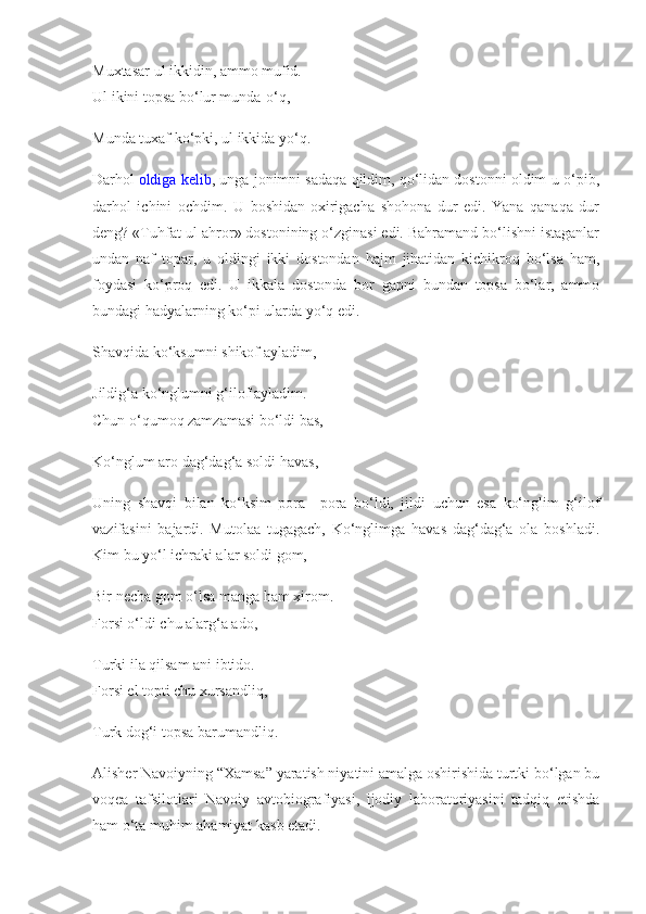 Muxtasar ul ikkidin, ammo mufid.
Ul ikini topsa bo‘lur munda-o‘q,
Munda tuxaf ko‘pki, ul ikkida yo‘q.
Darhol   oldiga kelib , unga jonimni sadaqa qildim, qo‘lidan dostonni oldim-u o‘pib,
darhol   ichini   ochdim.   U   boshidan-oxirigacha   shohona   dur   edi.   Yana   qanaqa   dur
deng? «Tuhfat ul-ahror» dostonining o‘zginasi edi. Bahramand bo‘lishni istaganlar
undan   naf   topar,   u   oldingi   ikki   dostondan   hajm   jihatidan   kichikroq   bo‘lsa   ham,
foydasi   ko‘proq   edi.   U   ikkala   dostonda   bor   gapni   bundan   topsa   bo‘lar,   ammo
bundagi hadyalarning ko‘pi ularda yo‘q edi.
Shavqida ko‘ksumni shikof ayladim,
Jildig‘a ko‘nglumni g‘ilof ayladim.
Chun o‘qumoq zamzamasi bo‘ldi bas,
Ko‘nglum aro dag‘dag‘a soldi havas,
Uning   shavqi   bilan   ko‘ksim   pora   –pora   bo‘ldi,   jildi   uchun   esa   ko‘nglim   g‘ilof
vazifasini   bajardi.   Mutolaa   tugagach,   Ko‘nglimga   havas   dag‘dag‘a   ola   boshladi.
Kim bu yo‘l ichraki alar soldi gom,
Bir necha gom o‘lsa manga ham xirom.
Forsi o‘ldi chu alarg‘a ado,
Turki ila qilsam ani ibtido.
Forsi el topti chu xursandliq,
Turk dog‘i topsa barumandliq.
Alisher Navoiyning “Xamsa” yaratish niyatini amalga oshirishida turtki bo‘lgan bu
voqea   tafsilotlari   Navoiy   avtobiografiyasi,   ijodiy   laboratoriyasini   tadqiq   etishda
ham o‘ta muhim ahamiyat kasb etadi. 