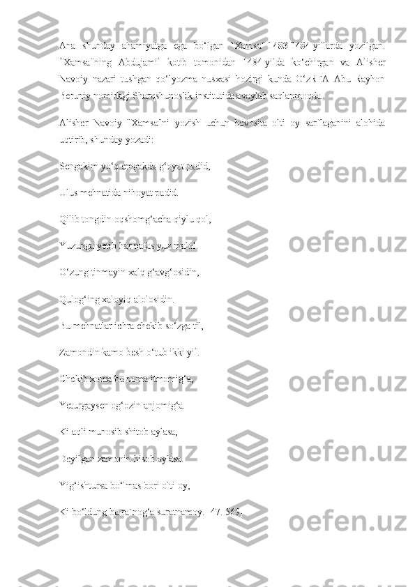 Ana   shunday   ahamiyatga   ega   bo‘lgan   "Xamsa"   1483-1484   yillarda   yozilgan.
"Xamsa"ning   Abdujamil   kotib   tomonidan   1484-yilda   ko‘chirgan   va   Alisher
Navoiy   nazari   tushgan   qo‘lyozma   nusxasi   hozirgi   kunda   O‘zRFA   Abu   Rayhon
Beruniy nomidagi Sharqshunoslik institutida avaylab saqlanmoqda.
Alisher   Navoiy   "Xamsa"ni   yozish   uchun   bevosita   olti   oy   sarflaganini   alohida
uqtirib, shunday yozadi:
Sengakim yo‘q emgakda g‘oyat padid,
Ulus mehnatida nihoyat padid.
Qilib tongdin oqshomg‘acha qiylu qol,
Yuzunga yetib har nafas yuz malol.
O‘zung tinmayin xalq g‘avg‘osidin,
Qulog‘ing xaloyiq alolosidin.
Bu mehnatlar ichra chekib so‘zga til,
Zamondin kamo besh o‘tub ikki yil.
Chekib xoma bu noma itmomig‘a,
Yeturgaysen og‘ozin anjomig‘a.
Ki aqli munosib shitob aylasa,
Deyilgan zamonin hisob aylasa.
Yig‘ishtursa bo‘lmas bori olti oy,
Ki bo‘ldung bu ra`nog‘a suratnamoy. [47. 569] 