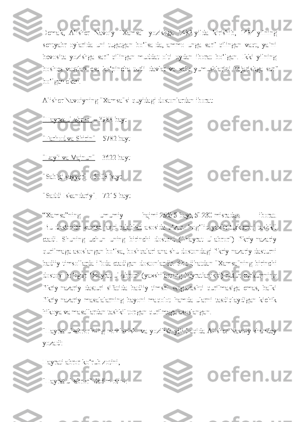 Demak,   Alisher   Navoiy   "Xamsa"   yozishga   1483-yilda   kirishib,   1484-yilning
sentyabr   oylarida   uni   tugatgan   bo‘lsa-da,   ammo   unga   sarf   qilingan   vaqt,   ya`ni
bevosita   yozishga   sarf   qilingan   muddat   olti   oydan   iborat   bo‘lgan.   Ikki   yilning
boshqa   vaqtlari   esa   ko‘pincha   turli   davlat   va   xalq   yumushlarini   bajarishga   sarf
bo‘lgan ekan.
Alisher Navoiyning "Xamsa"si quyidagi dostonlardan iborat:
"Hayrat ul-abror"   – 3988 bayt
"Farhod va Shirin"   – 5782 bayt
"Layli va Majnun"   – 3622 bayt
"Sab`ai sayyor"   – 5008 bayt
"Saddi Iskandariy"   – 7215 bayt
“Xamsa”ning   umumiy   hajmi   25615   bayt,   51230   misradan   iborat.
  Bu   dostonlar   xamsa   janri   talablari   asosida   o‘zaro   bog‘liq   yaxlit   turkumni   tashkil
etadi.   Shuning   uchun   uning   birinchi   dostoni   ("Hayrat   ul-abror")   fikriy-nazariy
qurilmaga asoslangan bo‘lsa, boshqalari ana shu dostondagi fikriy-nazariy dasturni
badiiy timsollarda ifoda etadigan dostonlardir. Shu jihatdan "Xamsa"ning birinchi
dostoni  bo‘lgan "Hayrat ul-abror" (yaxshilarning hayratlanishi) butun turkumning
fikriy-nazariy   dasturi   sifatida   badiiy   timsol   sarguzashti   qurilmasiga   emas,   balki
fikriy-nazariy   masalalarning   bayoni-maqolot   hamda   ularni   tasdiqlaydigan   kichik
hikoya va masallardan tashkil topgan qurilmaga asoslangan.
"Hayrat ul-abror"ning nomlanishi  va yozilish yili  haqida Alisher Navoiy shunday
yozadi:
Hayrati abror ko‘rub zotini,
"Hayrat ul-abror" dedim otini. 