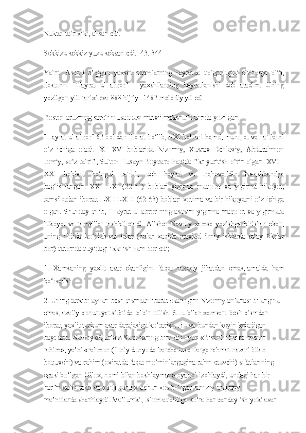 Nuktai ta`rixiki, ahsan edi.
Sekkizu sekkiz yuzu seksan edi. [43. 344]
Ya`ni:   Asarni   o‘qigan   yaxshi   odamlarning   hayratda   qolganligini   e`tiborga   olib,
dostonni   "Hayrat   ul   abror"   -   yaxshilarning   hayratlanishi   deb   atadim.   Uning
yozilgan yili-tarixi esa 888 hijriy- 1483-melodiy yil edi.
Doston aruzning sare`i musaddasi matvii makshuf bahrida yozilgan.
"Hayrat ul-abror" 63 bobdan iborat bo‘lib, I-XI boblari hamd, munojot va na`tlarni
o‘z   ichiga   oladi.   XII-XVI-boblarida   Nizomiy,   Xusrav   Dehlaviy,   Abdurahmon
Jomiy, so‘z ta`rifi, Sulton Husayn Boyqaro haqida fikr yuritish o‘rin olgan. XVII-
XXI   boblari   ko‘ngul   ta`rifi,   uch   hayrat   va   Bahovaddin   Naqshbandga
bag‘ishlangan.   XXII-LXI   (22-61)   boblari   yigirma   maqolot   va   yigirma   hikoyot,
tamsilotdan iborat. LXII-LXIII (62-63) boblari xotima va bir hikoyatni o‘z ichiga
olgan. Shunday qilib, "Hayrat ul-abror"ning asosini yigirma maqolot va yigirmata
hikoyot   va   tamsillar   tashkil   etadi.   Alisher   Navoiy   xamsa   yozishga   kirishar   ekan,
uning   oldida   ko‘plab   vazifalar   (bular   xaqida   mavjud   ilmiy   ishlarda   talay   fikrlar
bor)   qatorida quyidagi ikki ish ham bor edi;
1.   Xamsaning   yaxlit   asar   ekanligini   faqat   nazariy   jihatdan   emas,   amalda   ham
ko‘rsatish.
2. Uning tarkibi aynan besh qismdan ibarat ekanligini Nizomiy an’anasi bilangina 
emas, azaliy qonuniyat sifatida talqin qilish. SHu   bilan xamsani besh qismdan 
iborat, yaxlit turkum asar darajasiga ko‘tarish. Bu va bundan keyin keladigan 
baytlarda Navoiy «Qur’oni   Karim»ning birinchi oyati «Bismillohir rahmonir-
rahim», ya’ni «rahmon (foniy dunyoda barcha insonlarga rahmat nazari bilan 
boquvchi) va rahim   (oxiratda faqat mo‘minlargagina rahm etuvchi) sifatlarining 
egasi bo‘lgan   Ollox, nomi bilan boshlayman» oyatini izohlaydi, undagi har bir 
harfni   «ahli rad» va «ahli qabul» uchun xos bo‘lgan ramziy-majoziy 
ma’nolarda   sharhlaydi. Ma’lumki, Islom aqoidiga ko‘ra har qanday ish yoki asar  