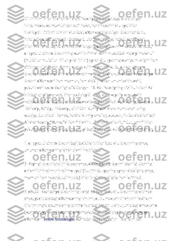 Olloh   nomi bilan boshlanishi shart. Navoiy ham   bu   aqidaga sodiq qolgan 
holda   mavzu va mazmunidan qat’i nazar, har bir asarini shu oyat bilan 
boshlaydi.   E’tiborli tomoni shundaki, «Xamsa»ning qolgan dostonlarida bu 
holat   ko‘zga tashlanmaydi. Garchand, ular ham Ollohga hamdu sano aytish 
bilan   boshlansa-da, bu ko‘proq boshlangan asarning davomini eslatadi. Albatta, 
«Hayrat ul-abror» dostonining vazni bo‘lmish sari’i   musaddasi matviyi makshuf 
(muftailun muftailun foilun yoki foilon)   aynan shu oyatning vazniga mosligini ham
e’tiborga olish lozim. Ammo   vaznga solinmagan bo‘lsa-da, «Lison ut-tayr» 
dostoni ham «bismillohir   rahmonir rahim» bilan boshlanadi. «Saddi Iskandariy» 
dostoni «Xamsa»ni ham mazmun, ham shakl   jihatdan umumlashtiruvchi, 
yakunlovchi asar» ekanligi ta’kidlangan [15. 89].   Navoiyning o‘zi bu holatni 89-
bobdagi ajoyib manzara bilan tasdiqlaydi.   Unda shoir xayoliy sarguzashti 
natijasida go‘zal bog‘da, shoirlar davrasida   paydo bo‘ladi va Nizomiy, Xusrav 
Dehlaviy, Sa’diy, Firdavsiy,   Jaloliddin Rumiy kabi sharq mumtozlari uning 
xaqqiga duo qiladi. Demek, barcha islomiy amallar, xususan, ibodat shakllari kabi 
Alisher Navoiy “Xamsa”si ham “Bismilo…” bilan boshlanib, “duo, omin” bilan 
yakunlangan.   Bu   mulohazalardan quyidagi mazmunda xulosa chiqarish mumkin:
1. «Hayrat ul-abror» dostonidagi dastlabki boblar faqat shu   dostonning emas, 
umuman «Xamsa»ning kirish qismi hisoblanadi.
2. Keyingi dostonlar alohida asar emas, «Xamsa»ning davomi   ekanligi ularning 
«Bismillohir rahmonir-rahim» oyati (bu o‘rinda oyatning   aynan shakligina emas, 
mazmuni ham nazarda tutilmoqda) bilan   boshlanmasligida ham ko‘rinadi.
3. «Saddi Iskandariy» dostonining oxirgi 89-bobi faqat shu   dostonning xotimasi 
emas, yaxlit tarzdagi «Xamsa»ning itmomi, «...bu   maxozin tilismotini istehkom 
bila itmomg‘a etkurmakning tahriri» haqidagi bobdir  Ushbu jumladagi «maxozin»
(xazinalar, ya’ni besh xazina) so‘zi mazkur fikrni tasdiqlaydi. Bunda Navoiy 
«Xamsa»ni   beshta tilsimlangan   xazinadan iborat ko‘rg‘on   -   istehkom deb  