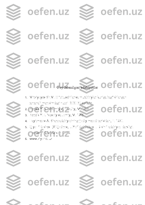 Foydalanilgan adabiyotlar
1. Mirziyoyev Sh.M. O ‘qituvchilar va murabbiylar kuniga bag‘ishlangan 
tantanali marosimdagi nutqi -2020 30-sentabr
2. Bertels Y. E. Nizomiy va Fuzuliy, M. 1962
3. Bertels Y.E. Navoiy va Jomiy, M. 1965
4. Hayitmetov A. Sharq adabiyotining ijodiy metodi tarixidan, T. 1970.
5. Q.yo   ‘ldoshev   ,V.Qodirov,   J.Yo‘ldoshbekov   .   9-sinf   adabiyot   darsligi.-
Toshkent .O ‘zbekiston  2019.
6. www.ziyonet.uz 