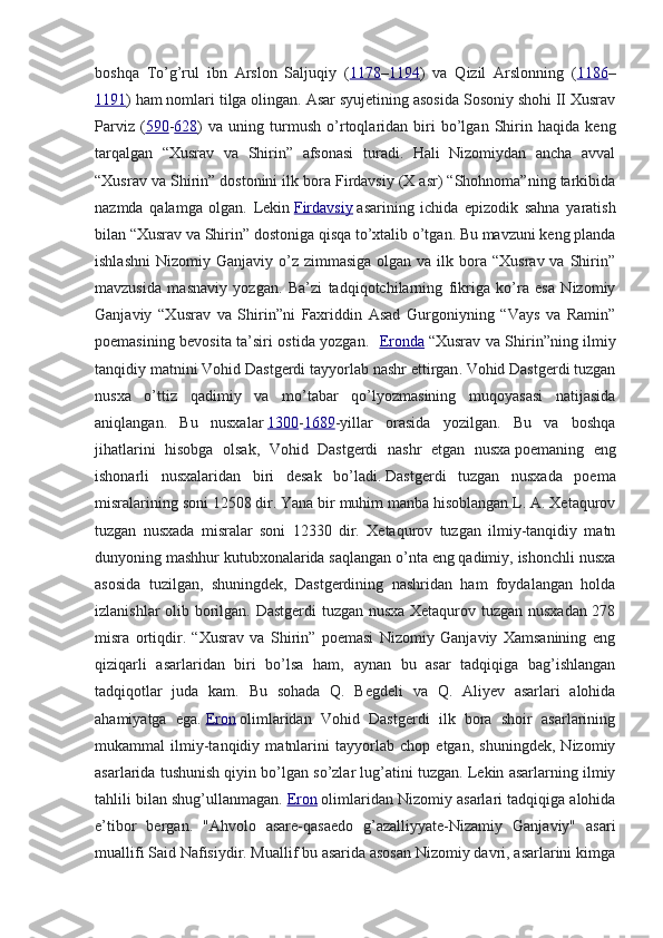boshqa   To’g’rul   ibn   Arslon   Saljuqiy   ( 1178 – 1194 )   va   Qizil   Arslonning   ( 1186 –
1191 ) ham nomlari tilga olingan. Asar syujetining asosida Sosoniy shohi II Xusrav
Parviz   ( 590 - 628 )   va   uning   turmush   o’rtoqlaridan   biri   bo’lgan   Shirin   haqida   keng
tarqalgan   “Xusrav   va   Shirin”   afsonasi   turadi.   Hali   Nizomiydan   ancha   avval
“Xusrav va Shirin” dostonini ilk bora Firdavsiy (X asr) “Shohnoma”ning tarkibida
nazmda   qalamga   olgan.   Lekin   Firdavsiy   asarining   ichida   epizodik   sahna   yaratish
bilan “Xusrav va Shirin” dostoniga qisqa to’xtalib o’tgan. Bu mavzuni keng planda
ishlashni  Nizomiy  Ganjaviy o’z  zimmasiga  olgan va  ilk bora  “Xusrav  va Shirin”
mavzusida   masnaviy   yozgan.   Ba’zi   tadqiqotchilarning   fikriga   ko’ra   esa   Nizomiy
Ganjaviy   “Xusrav   va   Shirin”ni   Faxriddin   Asad   Gurgoniyning   “Vays   va   Ramin”
poemasining bevosita ta’siri ostida yozgan.    Eronda   “ Xusrav   va   Shirin ” ning   ilmiy
tanqidiy   matnini   Vohid   Dastgerdi   tayyorlab   nashr   ettirgan .   Vohid Dastgerdi tuzgan
nusxa   o’ttiz   qadimiy   va   mo’tabar   qo’lyozmasining   muqoyasasi   natijasida
aniqlangan.   Bu   nusxalar   1300 - 1689 -yillar   orasida   yozilgan.   Bu   va   boshqa
jihatlarini   hisobga   olsak,   Vohid   Dastgerdi   nashr   etgan   nusxa   poemaning   eng
ishonarli   nusxalaridan   biri   desak   bo’ladi.   Dastgerdi   tuzgan   nusxada   poema
misralarining soni 12508 dir. Yana bir muhim manba hisoblangan L. A. Xetaqurov
tuzgan   nusxada   misralar   soni   12330   dir.   Xetaqurov   tuzgan   ilmiy-tanqidiy   matn
dunyoning mashhur kutubxonalarida saqlangan o’nta eng qadimiy, ishonchli nusxa
asosida   tuzilgan,   shuningdek,   Dastgerdining   nashridan   ham   foydalangan   holda
izlanishlar olib borilgan. Dastgerdi tuzgan nusxa Xetaqurov tuzgan nusxadan 278
misra   ortiqdir.   “Xusrav   va   Shirin”   poemasi   Nizomiy   Ganjaviy   Xamsanining   eng
qiziqarli   asarlaridan   biri   bo’lsa   ham,   aynan   bu   asar   tadqiqiga   bag’ishlangan
tadqiqotlar   juda   kam.   Bu   sohada   Q.   Begdeli   va   Q.   Aliyev   asarlari   alohida
ahamiyatga   ega.   Eron   olimlaridan   Vohid   Dastgerdi   ilk   bora   shoir   asarlarining
mukammal   ilmiy-tanqidiy   matnlarini   tayyorlab   chop   etgan,   shuningdek,   Nizomiy
asarlarida tushunish qiyin bo’lgan so’zlar lug’atini tuzgan. Lekin asarlarning ilmiy
tahlili bilan shug’ullanmagan.   Eron   olimlaridan Nizomiy asarlari tadqiqiga alohida
e’tibor   bergan.   "Ahvolo   asare-qasaedo   g’azalliyyate-Nizamiy   Ganjaviy"   asari
muallifi Said Nafisiydir. Muallif bu asarida asosan Nizomiy davri, asarlarini kimga 