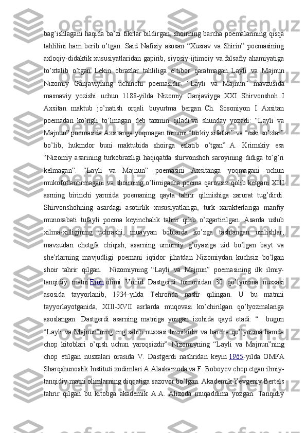 bag’ishlagani  haqida ba’zi fikrlar bildirgan, shoirning barcha poemalarining qisqa
tahlilini   ham   berib   o’tgan.   Said   Nafisiy   asosan   “Xusrav   va   Shirin”   poemasining
axloqiy-didaktik xususiyatlaridan gapirib, siyosiy-ijtimoiy va falsafiy ahamiyatiga
to’xtalib   o’tgan.   Lekin   obrazlar   tahliliga   e’tibor   qaratmagan.   Layli   va   Majnun
Nizomiy   Ganjaviyning   uchinchi   poemasidir .   “ Layli   va   Majnun ”   mavzusida
masnaviy   yozishi   uchun   1188- yilda   Nizomiy   Ganjaviyga   XXI   Shirvonshoh   I
Axsitan   maktub   jo ’ natish   orqali   buyurtma   bergan .   Ch.   Sosoniyon   I   Axsitan
poemadan   ko’ngli   to’lmagan   deb   taxmin   qiladi   va   shunday   yozadi:   “Layli   va
Majnun” poemasida Axsitanga yoqmagan tomoni “turkiy sifatlar” va “eski so’zlar”
bo’lib,   hukmdor   buni   maktubida   shoirga   eslatib   o’tgan”.   A.   Krimskiy   esa
“Nizomiy   asarining   turkobrazligi   haqiqatda   shirvonshoh   saroyining   didiga   to’g’ri
kelmagan”.   “Layli   va   Majnun”   poemasini   Axsitanga   yoqmagani   uchun
mukofotlantirmagani va shoirning o’limigacha poema qarovsiz qolib ketgani XIII
asrning   birinchi   yarmida   poemaning   qayta   tahrir   qilinishiga   zarurat   tug’dirdi.
Shirvonshohning   asardagi   asotirlik   xususiyatlariga,   turk   xarakterlariga   manfiy
munosabati   tufayli   poema   keyinchalik   tahrir   qilib   o’zgartirilgan.   Asarda   uslub
xilma-xilligining   uchrashi,   muayyan   boblarda   ko’zga   tashlangan   uzilishlar,
mavzudan   chetgfa   chiqish,   asarning   umumiy   g’oyasiga   zid   bo’lgan   bayt   va
she’rlarning   mavjudligi   poemani   iqtidor   jihatdan   Nizomiydan   kuchsiz   bo’lgan
shoir   tahrir   qilgan.     Nizomiyning   “Layli   va   Majnun”   poemasining   ilk   ilmiy-
tanqidiy   matni   Eron   olimi   Vohid   Dastgerdi   tomonidan   30   qo’lyozma   nusxasi
asosida   tayyorlanib,   1934-yilda   Tehronda   nashr   qilingan.   U   bu   matnni
tayyorlayotganida,   XIII-XVII   asrlarda   muqovasi   ko’chirilgan   qo’lyozmalariga
asoslangan.   Dastgerdi   asarning   matniga   yozgan   izohida   qayd   etadi:   “…bugun
“Layli  va   Majnun”ning  eng  sahih  nusxasi  biznikidir   va  barcha   qo’lyozma   hamda
chop   kitoblari   o’qish   uchun   yaroqsizdir”.   Nizomiyning   “Layli   va   Majnun”ning
chop   etilgan   nusxalari   orasida   V.   Dastgerdi   nashridan   keyin   1965 -yilda   OMFA
Sharqshunoslik Instituti xodimlari A.Alaskarzoda va F. Boboyev chop etgan ilmiy-
tanqidiy matni olimlarning diqqatiga sazovor bo’lgan. Akademik Yevgeniy Bertels
tahrir   qilgan   bu   kitobga   akademik   A.A.   Alizoda   muqaddima   yozgan.   Tanqidiy 