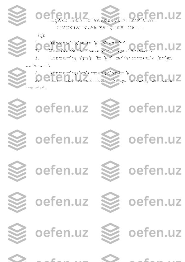 FU Q ARO ERKINLIGI VA FAOLLIGINI TA’MINLASH-
DEMOKRATIK JAMIYAT  Q URISH OMILI.
Reja
1. Fuqaro erkinligi va faolligi tushunchalari.
2. O‘zbekistonda inson huquqlarini himoya qilish asoslari.
3. Fuqarolarning   siyosiy   faolligini   oshirish-demokratik   jamiyat
qurish omili.
4. Fuqarolarning siyosiy madaniyati va faolligi.
5. Inson   huquq   va   erkinliklarini   himoya   qilishning   demokratik
institutlari. 